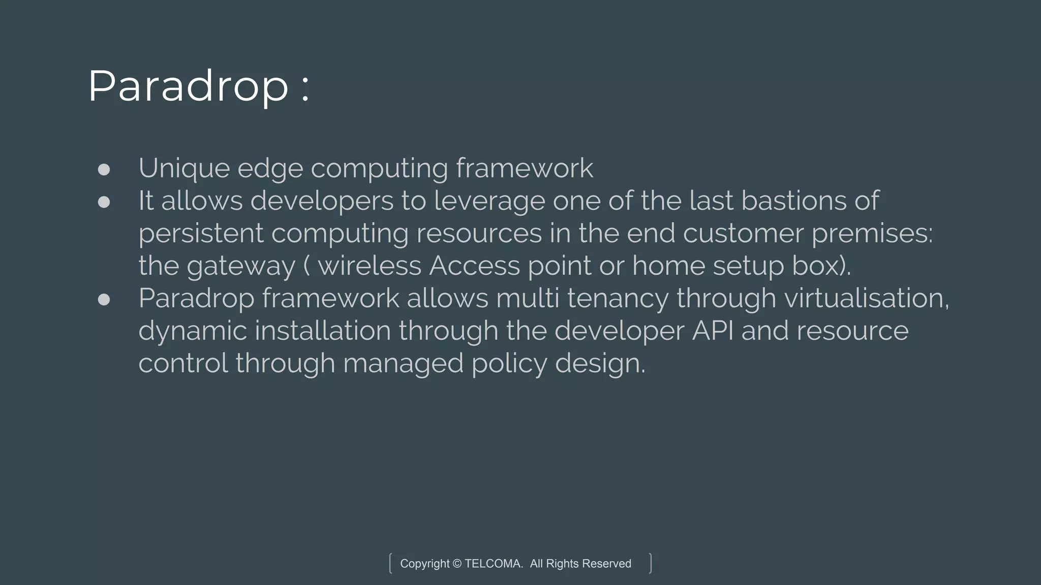 Copyright © TELCOMA. All Rights Reserved
Paradrop :
● Unique edge computing framework
● It allows developers to leverage one of the last bastions of
persistent computing resources in the end customer premises:
the gateway ( wireless Access point or home setup box).
● Paradrop framework allows multi tenancy through virtualisation,
dynamic installation through the developer API and resource
control through managed policy design.
 