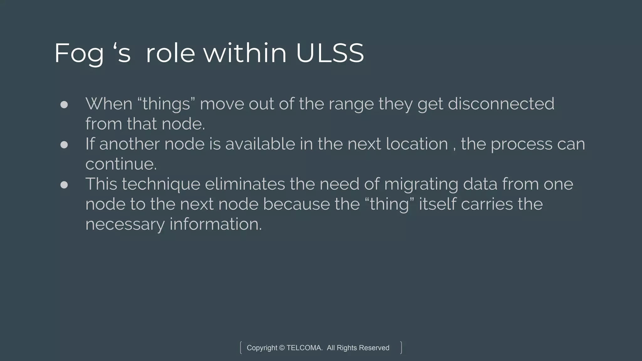 Copyright © TELCOMA. All Rights Reserved
Fog ‘s role within ULSS
● When “things” move out of the range they get disconnected
from that node.
● If another node is available in the next location , the process can
continue.
● This technique eliminates the need of migrating data from one
node to the next node because the “thing” itself carries the
necessary information.
 