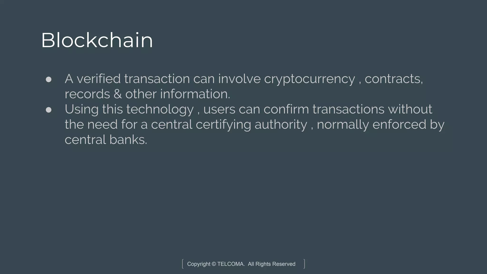 Copyright © TELCOMA. All Rights Reserved
Blockchain
● A verified transaction can involve cryptocurrency , contracts,
records & other information.
● Using this technology , users can confirm transactions without
the need for a central certifying authority , normally enforced by
central banks.
 