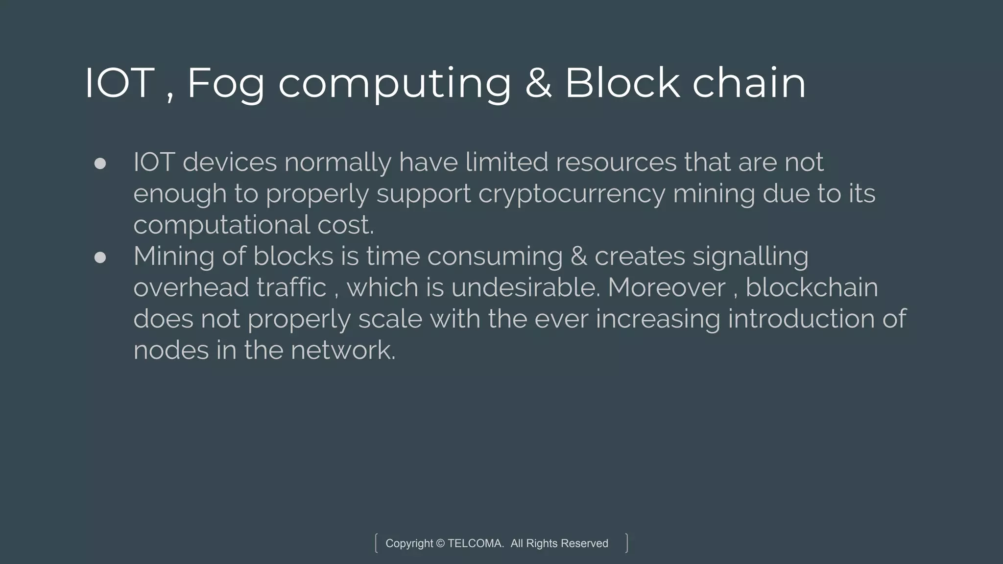Copyright © TELCOMA. All Rights Reserved
IOT , Fog computing & Block chain
● IOT devices normally have limited resources that are not
enough to properly support cryptocurrency mining due to its
computational cost.
● Mining of blocks is time consuming & creates signalling
overhead traffic , which is undesirable. Moreover , blockchain
does not properly scale with the ever increasing introduction of
nodes in the network.
 