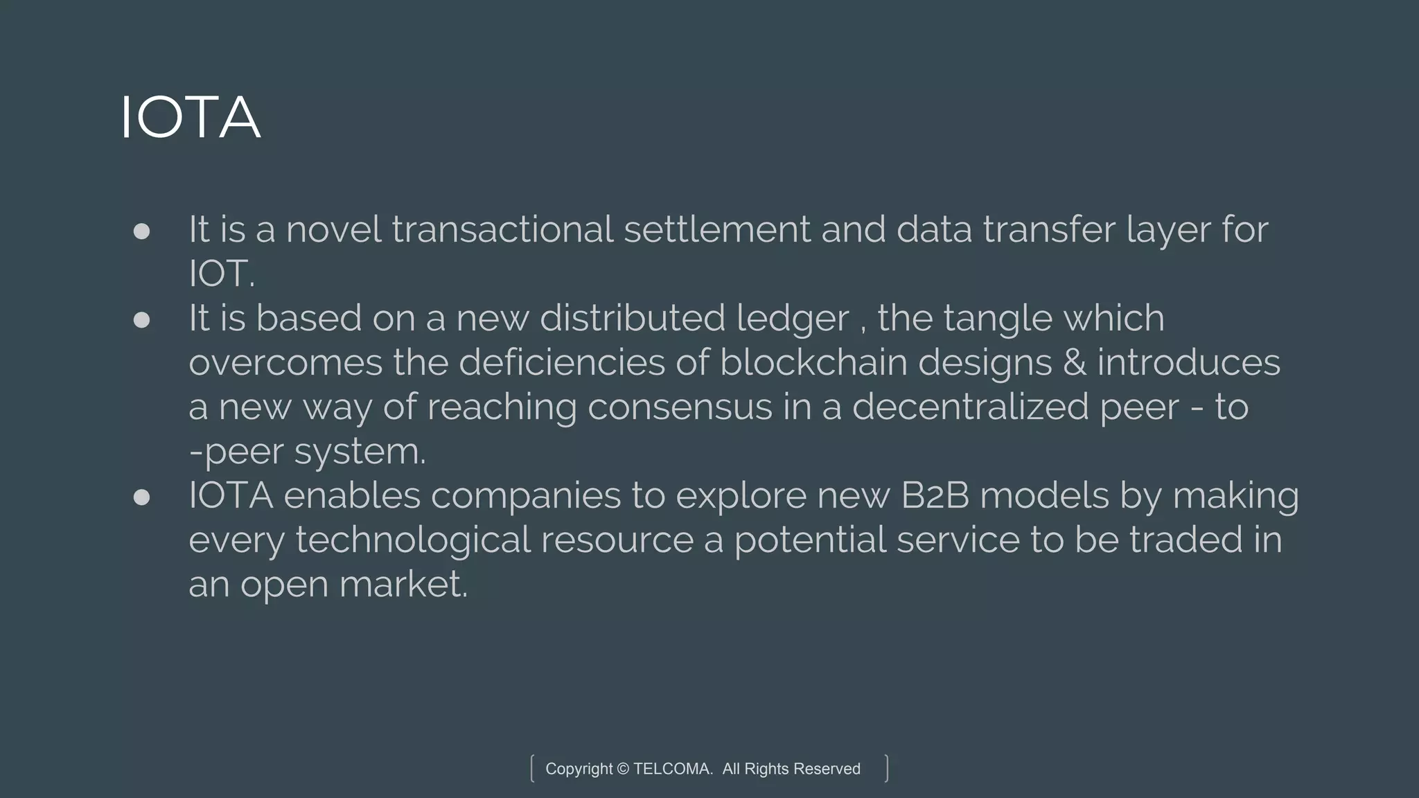 Copyright © TELCOMA. All Rights Reserved
IOTA
● It is a novel transactional settlement and data transfer layer for
IOT.
● It is based on a new distributed ledger , the tangle which
overcomes the deficiencies of blockchain designs & introduces
a new way of reaching consensus in a decentralized peer - to
-peer system.
● IOTA enables companies to explore new B2B models by making
every technological resource a potential service to be traded in
an open market.
 