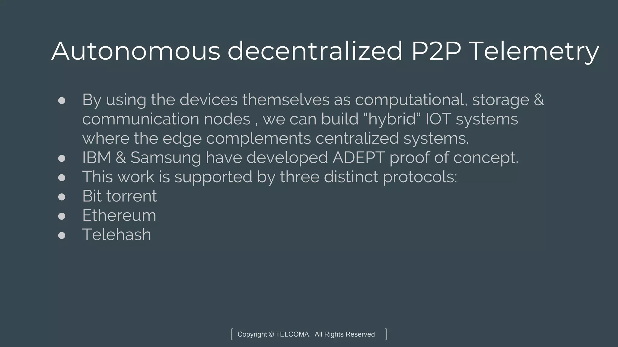 Copyright © TELCOMA. All Rights Reserved
Autonomous decentralized P2P Telemetry
● By using the devices themselves as computational, storage &
communication nodes , we can build “hybrid” IOT systems
where the edge complements centralized systems.
● IBM & Samsung have developed ADEPT proof of concept.
● This work is supported by three distinct protocols:
● Bit torrent
● Ethereum
● Telehash
 