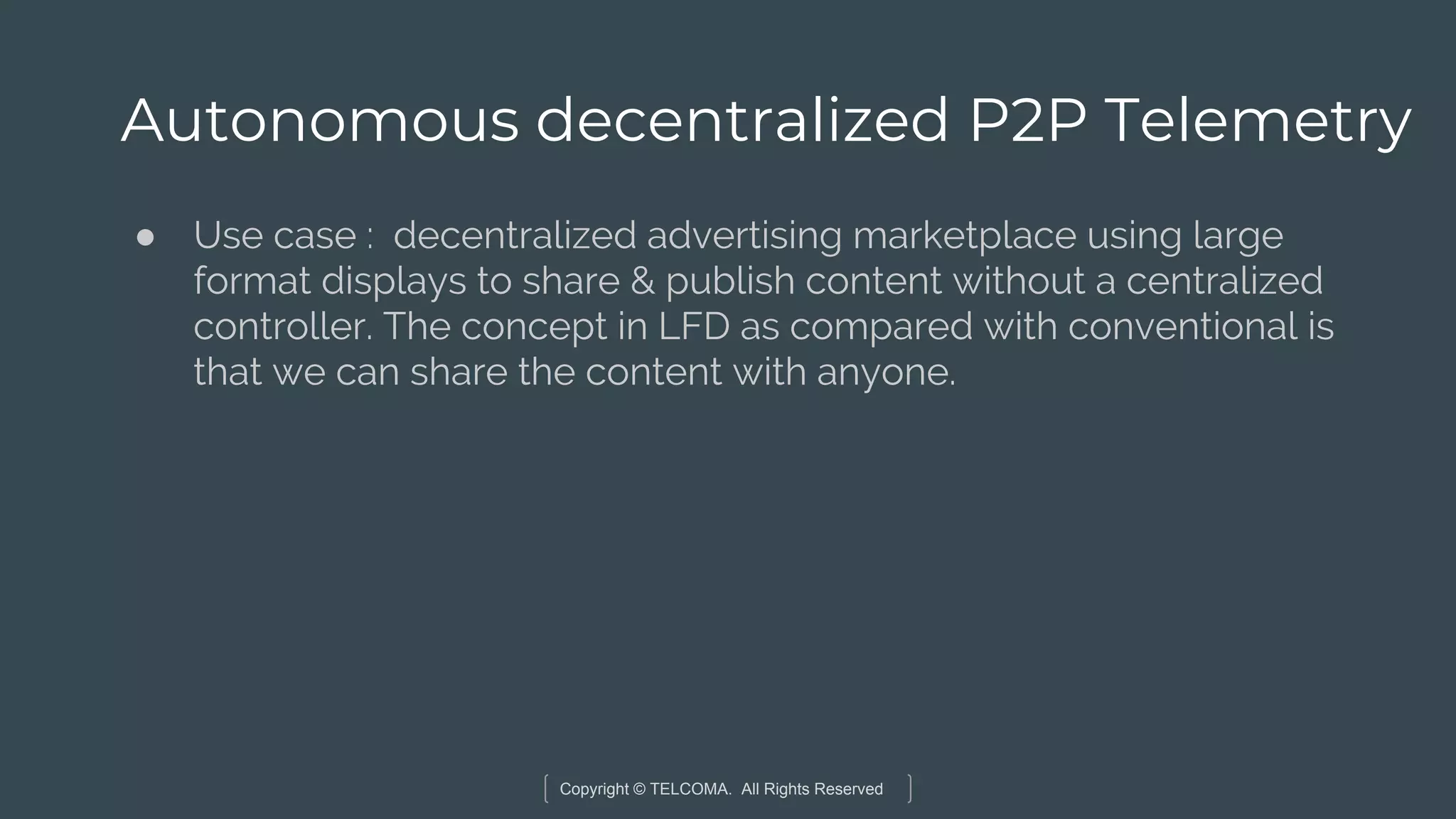 Copyright © TELCOMA. All Rights Reserved
Autonomous decentralized P2P Telemetry
● Use case : decentralized advertising marketplace using large
format displays to share & publish content without a centralized
controller. The concept in LFD as compared with conventional is
that we can share the content with anyone.
 