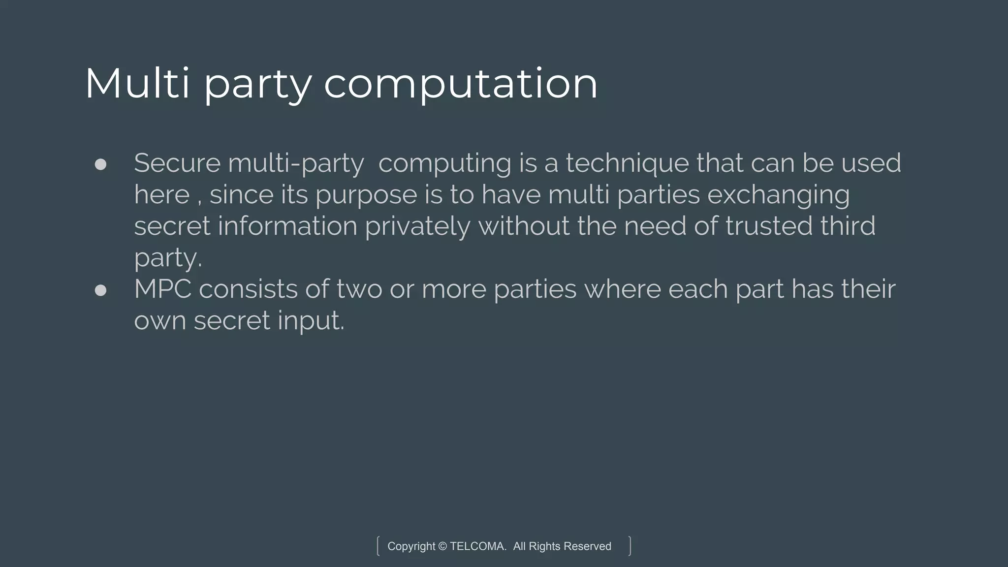 Copyright © TELCOMA. All Rights Reserved
Multi party computation
● Secure multi-party computing is a technique that can be used
here , since its purpose is to have multi parties exchanging
secret information privately without the need of trusted third
party.
● MPC consists of two or more parties where each part has their
own secret input.
 