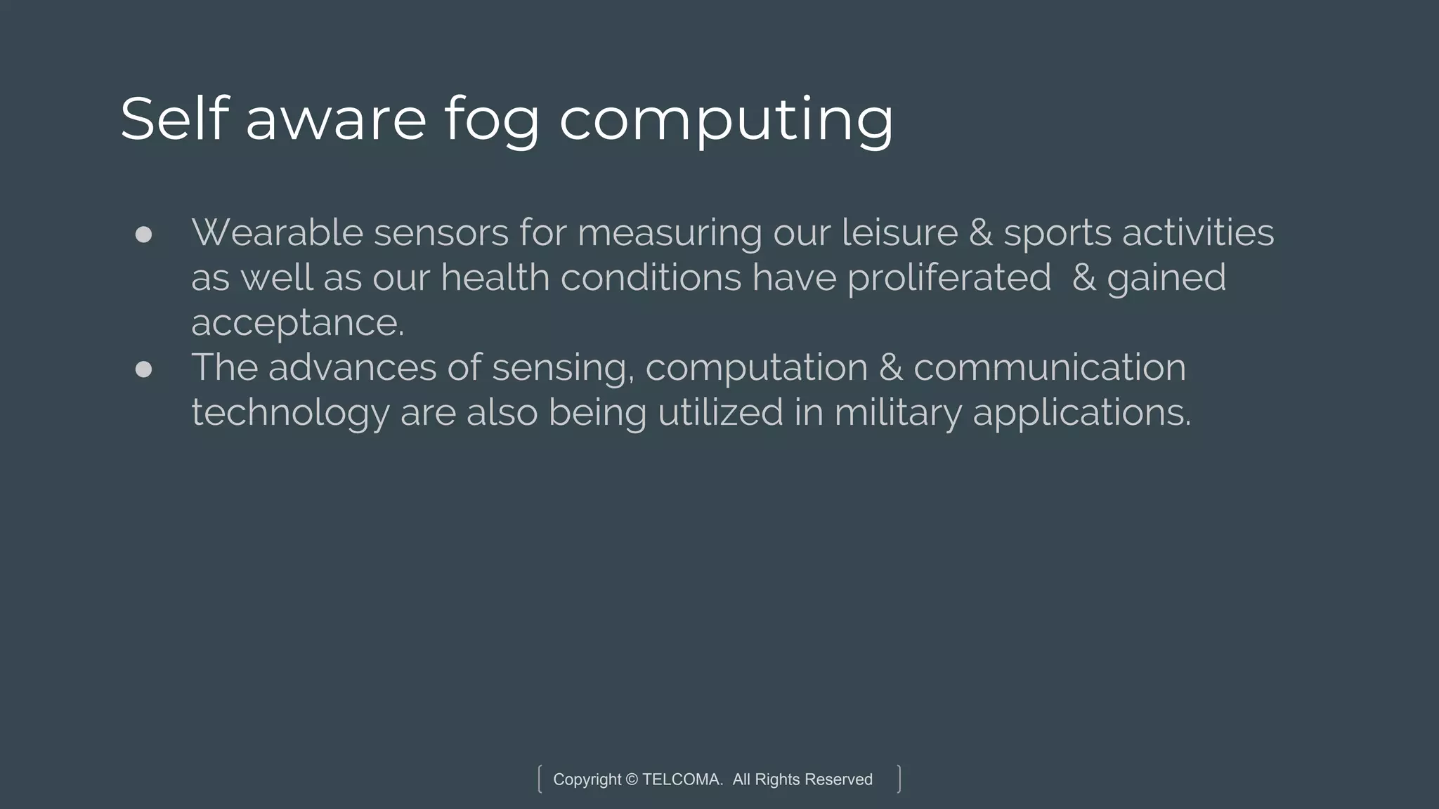 Copyright © TELCOMA. All Rights Reserved
Self aware fog computing
● Wearable sensors for measuring our leisure & sports activities
as well as our health conditions have proliferated & gained
acceptance.
● The advances of sensing, computation & communication
technology are also being utilized in military applications.
 