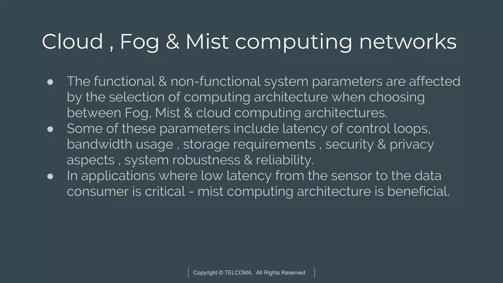 Copyright © TELCOMA. All Rights Reserved
Cloud , Fog & Mist computing networks
● The functional & non-functional system parameters are affected
by the selection of computing architecture when choosing
between Fog, Mist & cloud computing architectures.
● Some of these parameters include latency of control loops,
bandwidth usage , storage requirements , security & privacy
aspects , system robustness & reliability.
● In applications where low latency from the sensor to the data
consumer is critical - mist computing architecture is beneficial.
 