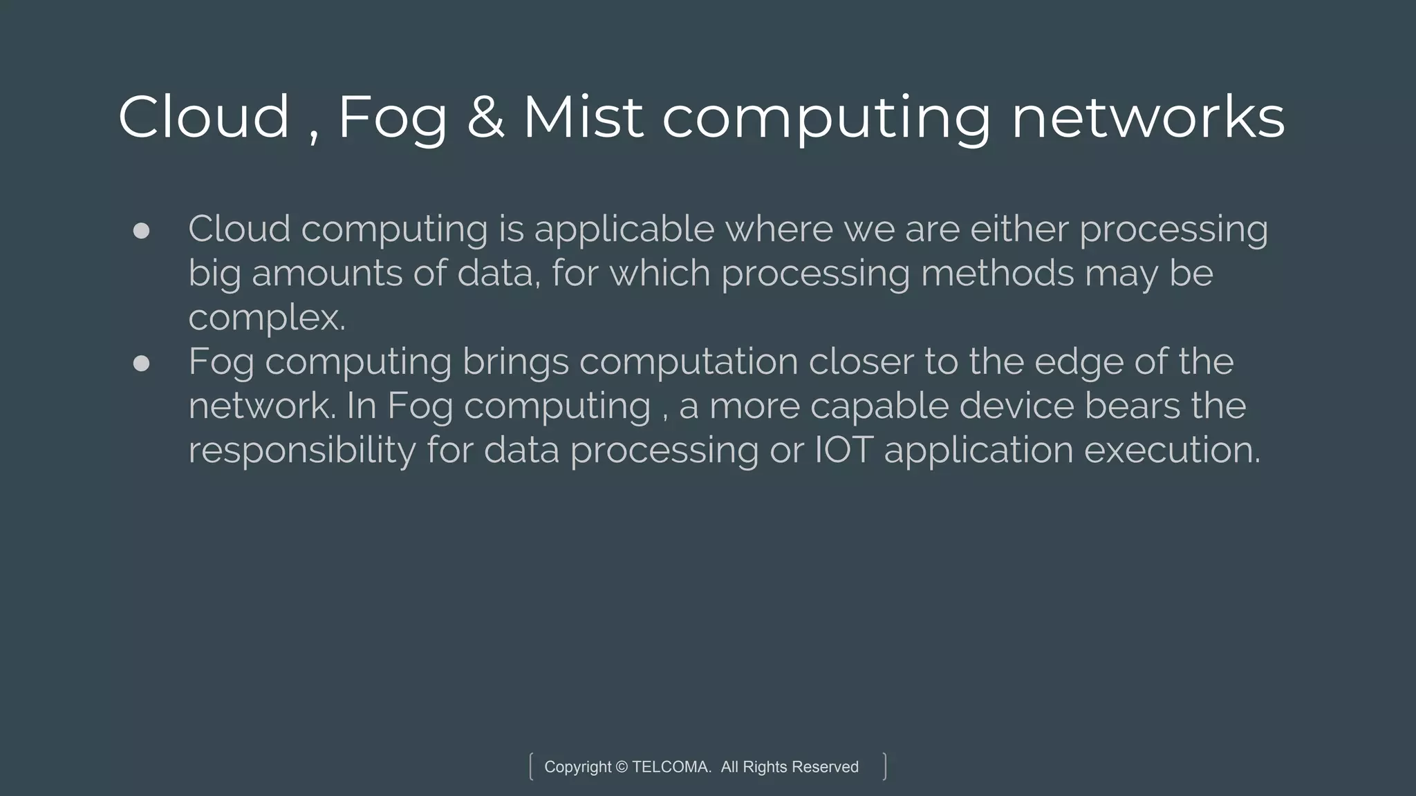 Copyright © TELCOMA. All Rights Reserved
Cloud , Fog & Mist computing networks
● Cloud computing is applicable where we are either processing
big amounts of data, for which processing methods may be
complex.
● Fog computing brings computation closer to the edge of the
network. In Fog computing , a more capable device bears the
responsibility for data processing or IOT application execution.
 