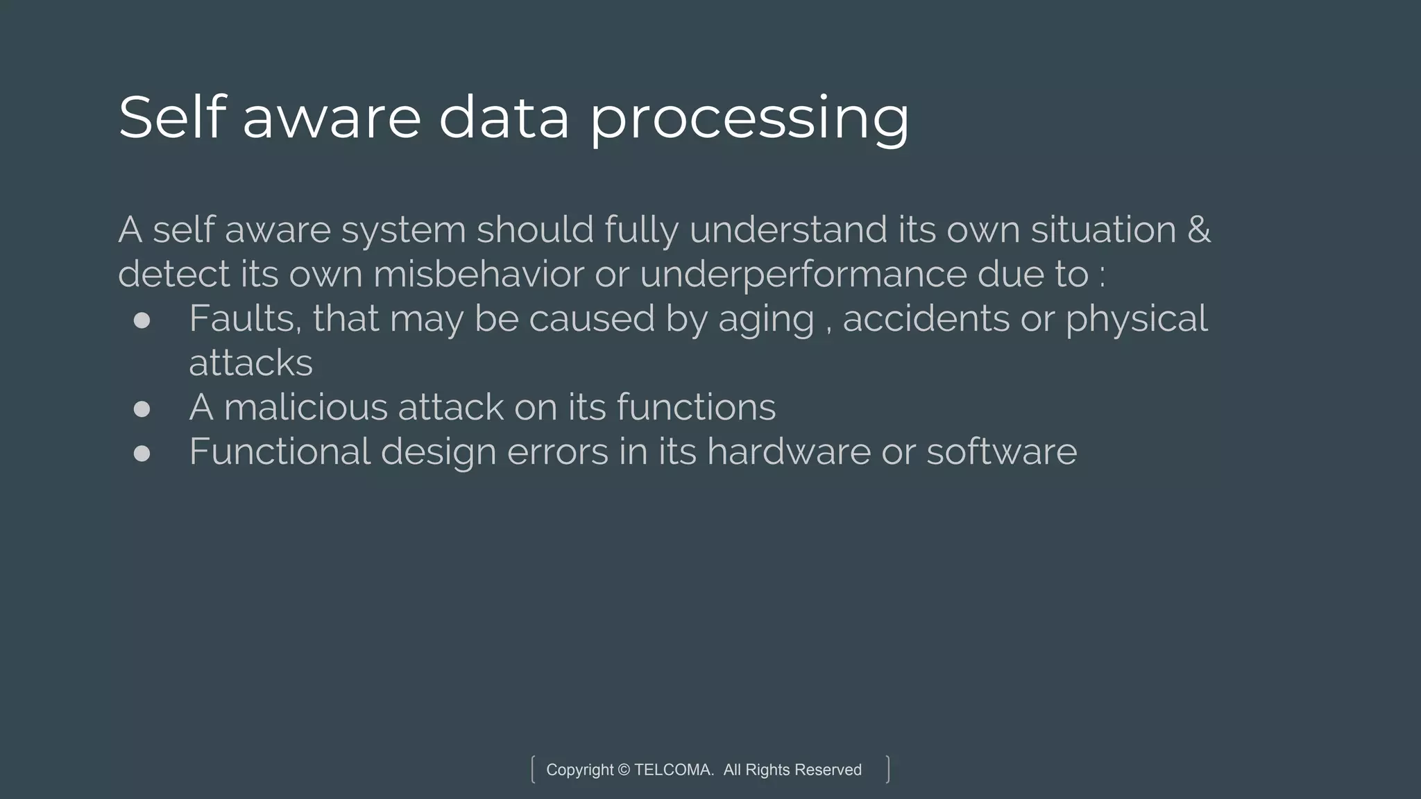 Copyright © TELCOMA. All Rights Reserved
Self aware data processing
A self aware system should fully understand its own situation &
detect its own misbehavior or underperformance due to :
● Faults, that may be caused by aging , accidents or physical
attacks
● A malicious attack on its functions
● Functional design errors in its hardware or software
 