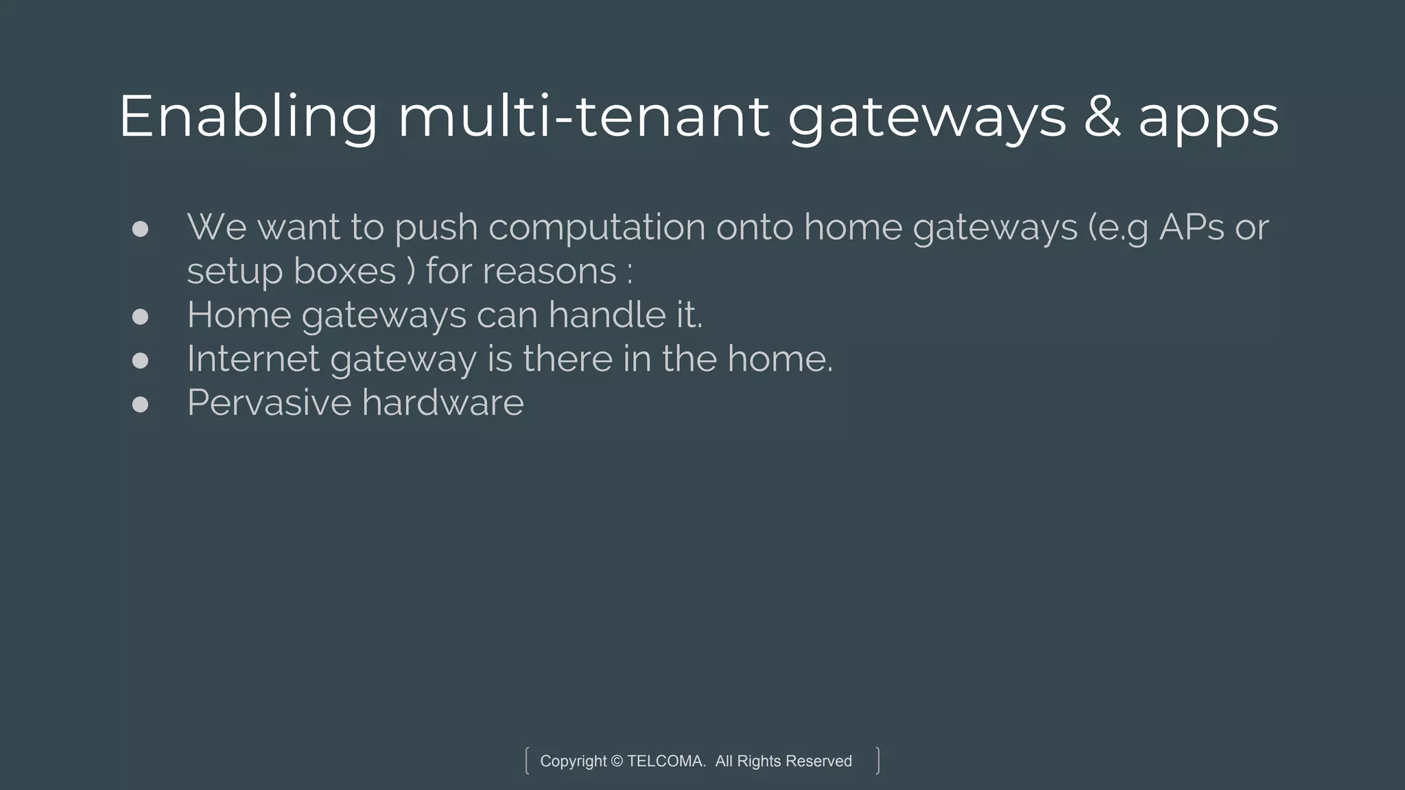 Copyright © TELCOMA. All Rights Reserved
Enabling multi-tenant gateways & apps
● We want to push computation onto home gateways (e.g APs or
setup boxes ) for reasons :
● Home gateways can handle it.
● Internet gateway is there in the home.
● Pervasive hardware
 