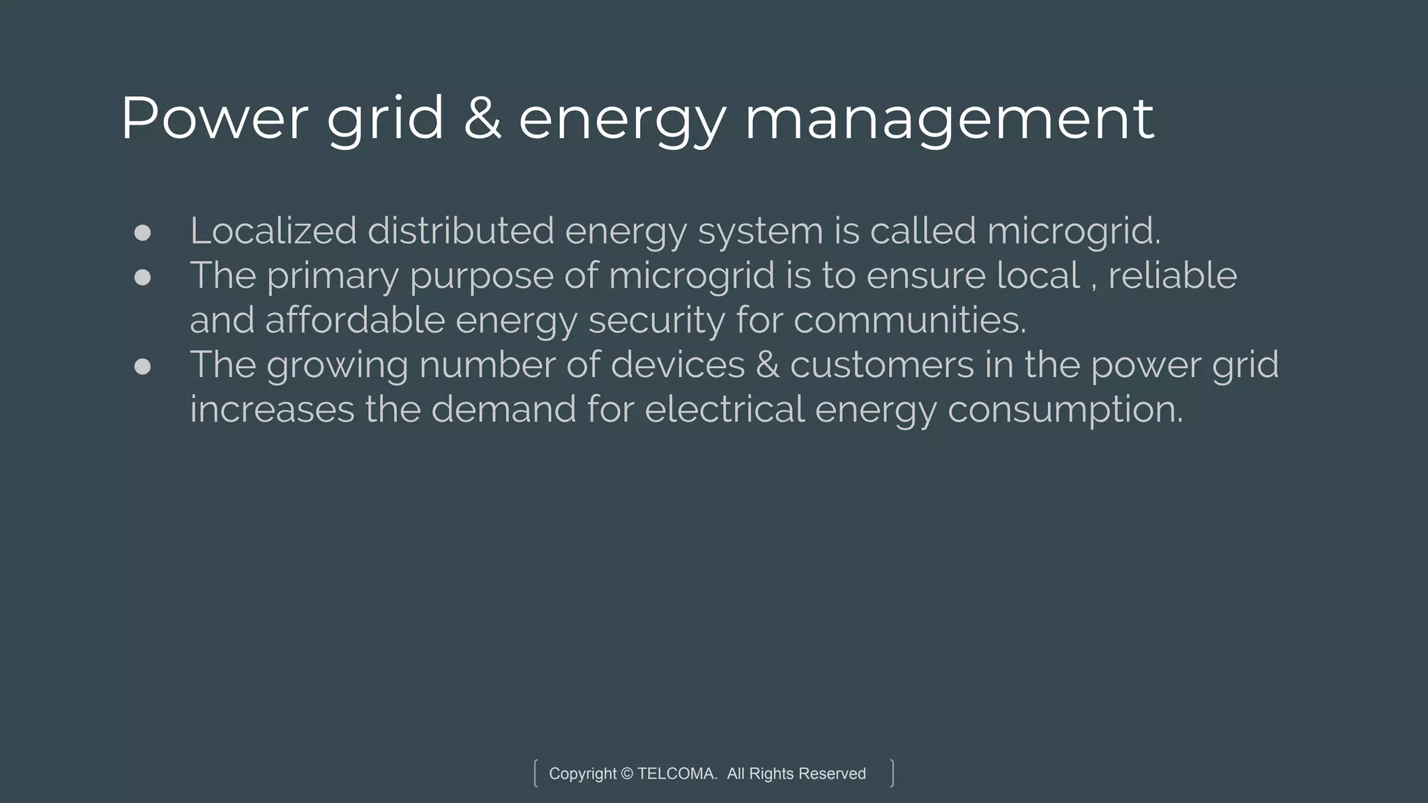 Copyright © TELCOMA. All Rights Reserved
Power grid & energy management
● Localized distributed energy system is called microgrid.
● The primary purpose of microgrid is to ensure local , reliable
and affordable energy security for communities.
● The growing number of devices & customers in the power grid
increases the demand for electrical energy consumption.
 