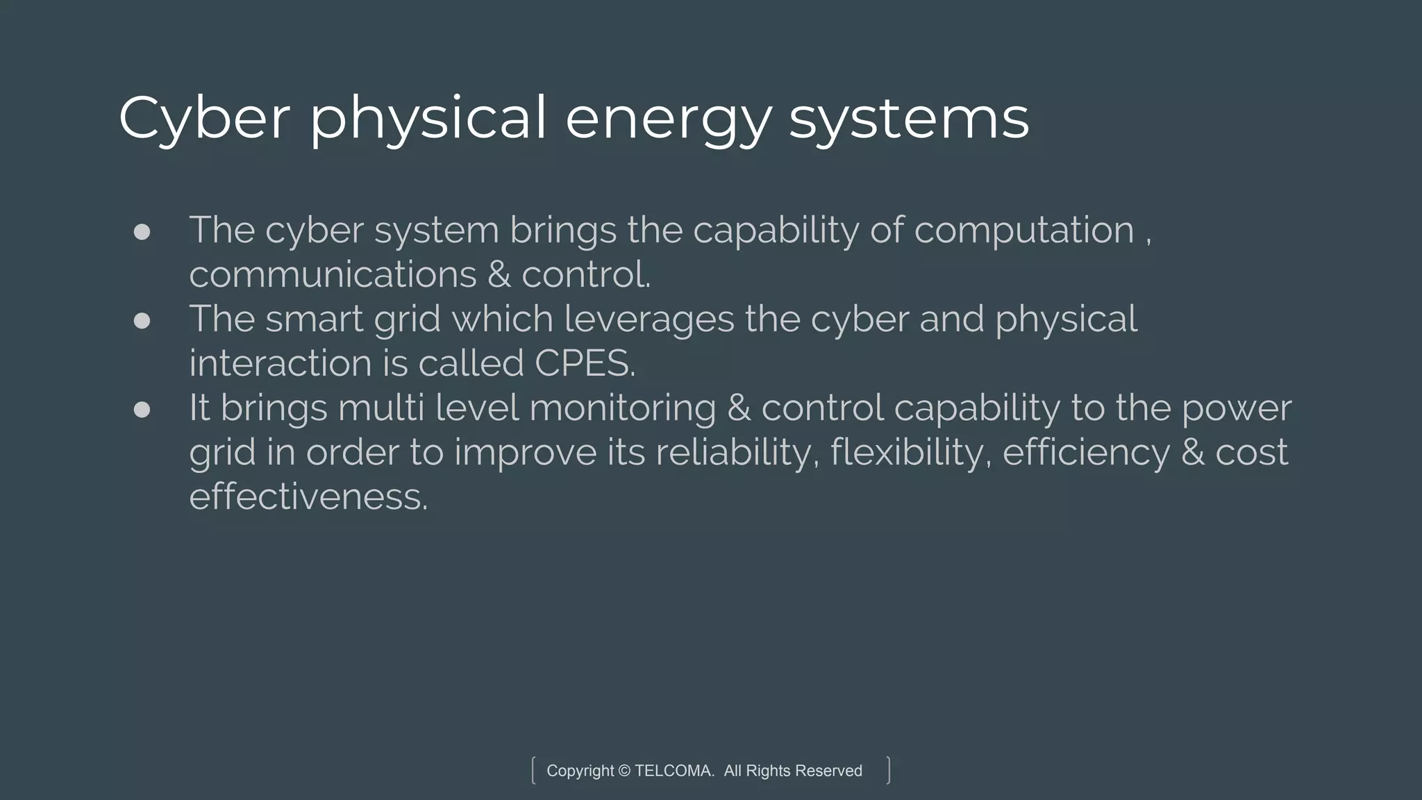 Copyright © TELCOMA. All Rights Reserved
Cyber physical energy systems
● The cyber system brings the capability of computation ,
communications & control.
● The smart grid which leverages the cyber and physical
interaction is called CPES.
● It brings multi level monitoring & control capability to the power
grid in order to improve its reliability, flexibility, efficiency & cost
effectiveness.
 