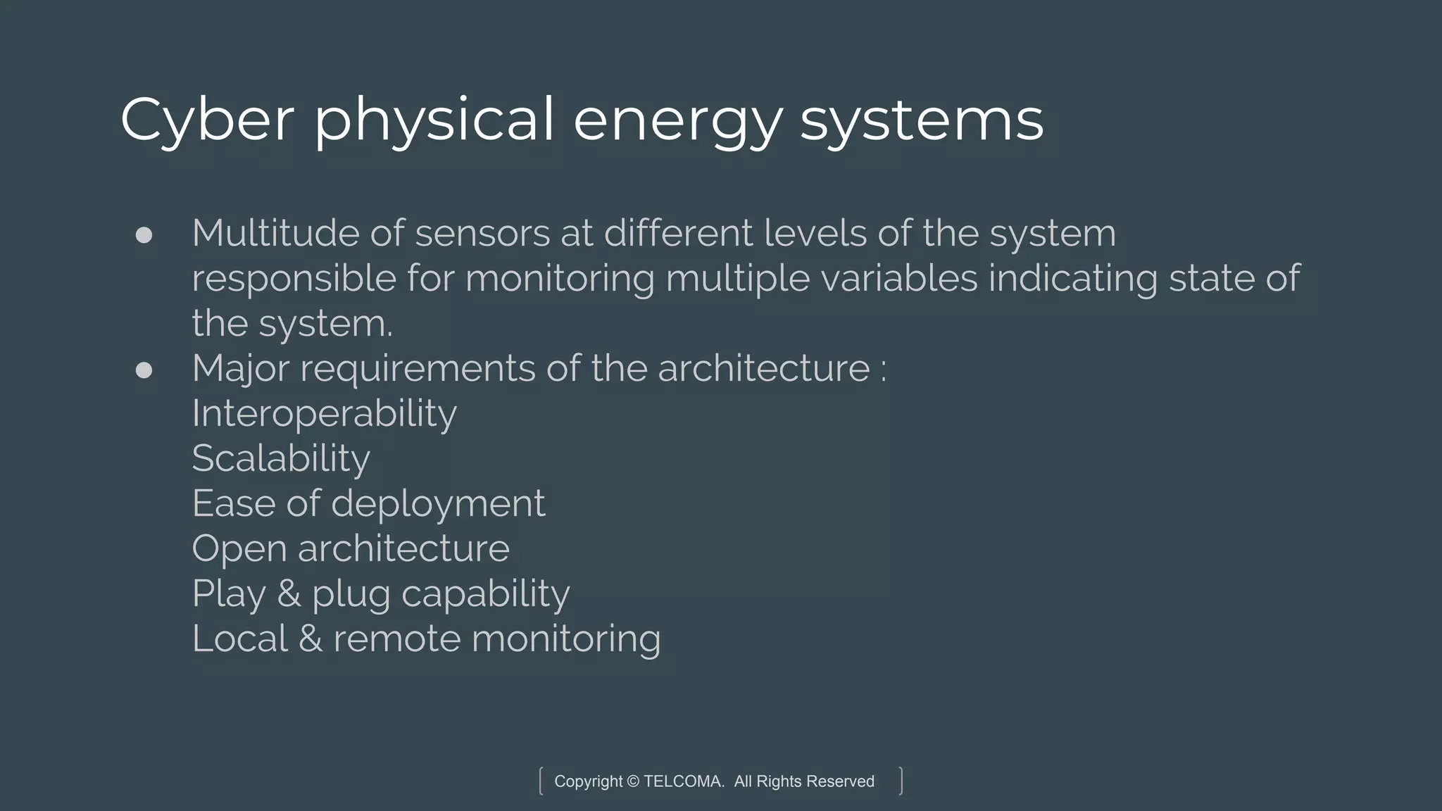 Copyright © TELCOMA. All Rights Reserved
Cyber physical energy systems
● Multitude of sensors at different levels of the system
responsible for monitoring multiple variables indicating state of
the system.
● Major requirements of the architecture :
Interoperability
Scalability
Ease of deployment
Open architecture
Play & plug capability
Local & remote monitoring
 