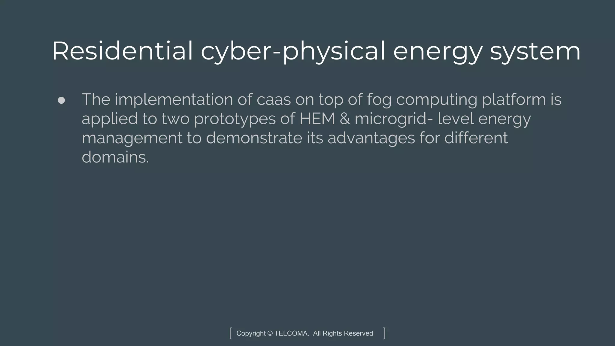Copyright © TELCOMA. All Rights Reserved
Residential cyber-physical energy system
● The implementation of caas on top of fog computing platform is
applied to two prototypes of HEM & microgrid- level energy
management to demonstrate its advantages for different
domains.
 