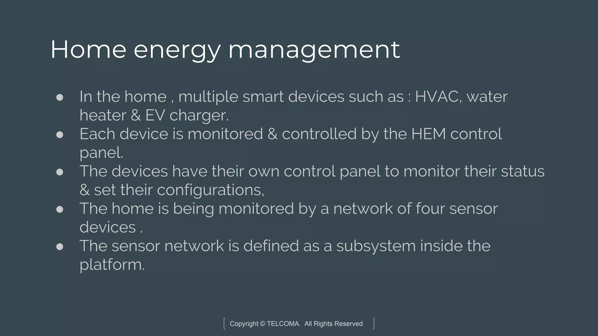 Copyright © TELCOMA. All Rights Reserved
Home energy management
● In the home , multiple smart devices such as : HVAC, water
heater & EV charger.
● Each device is monitored & controlled by the HEM control
panel.
● The devices have their own control panel to monitor their status
& set their configurations,
● The home is being monitored by a network of four sensor
devices .
● The sensor network is defined as a subsystem inside the
platform.
 