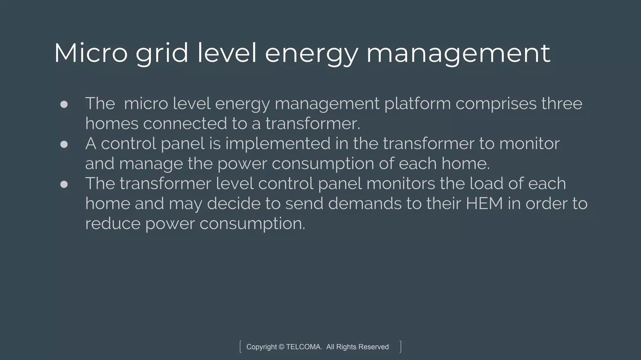 Copyright © TELCOMA. All Rights Reserved
Micro grid level energy management
● The micro level energy management platform comprises three
homes connected to a transformer.
● A control panel is implemented in the transformer to monitor
and manage the power consumption of each home.
● The transformer level control panel monitors the load of each
home and may decide to send demands to their HEM in order to
reduce power consumption.
 