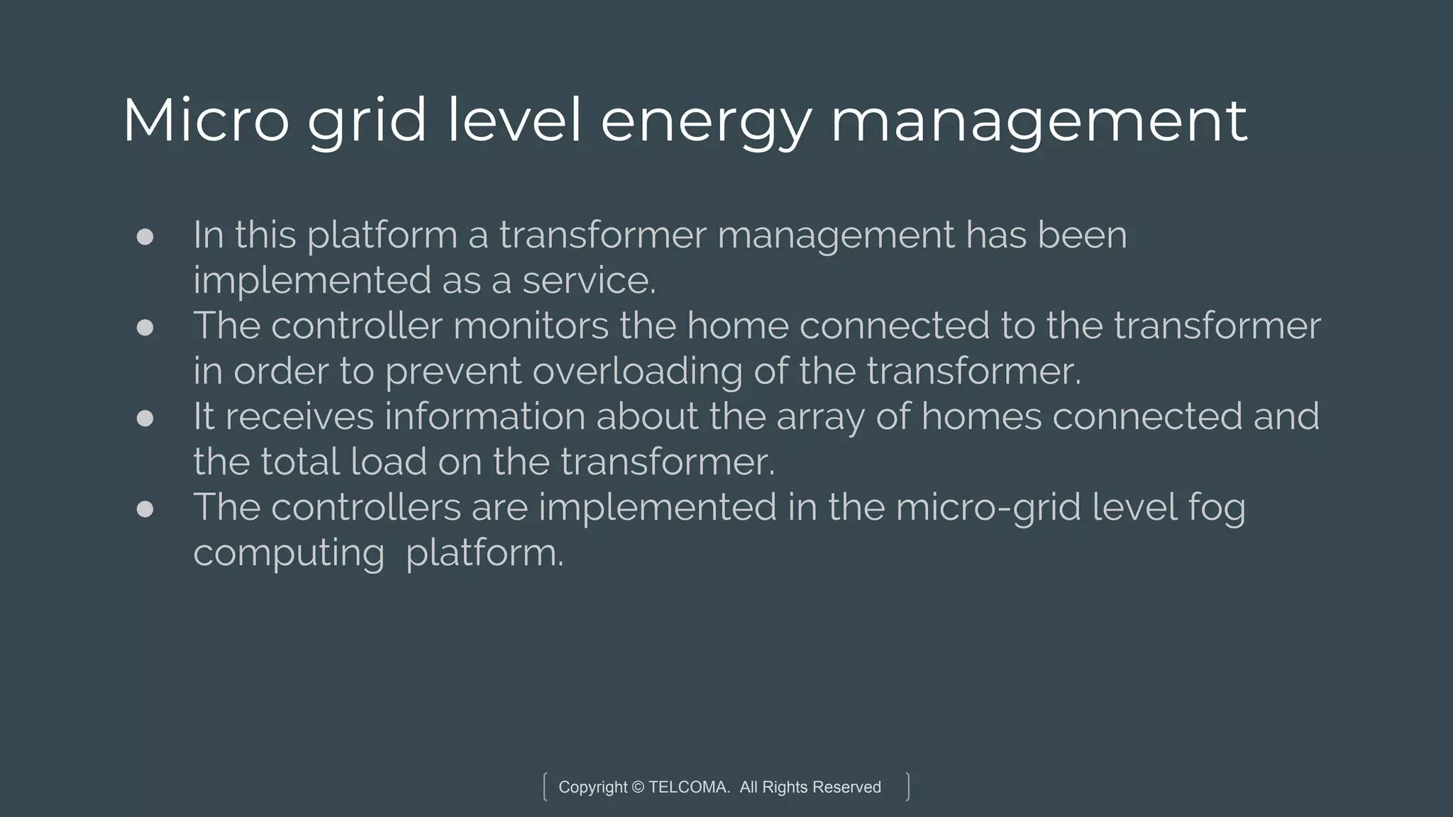 Copyright © TELCOMA. All Rights Reserved
Micro grid level energy management
● In this platform a transformer management has been
implemented as a service.
● The controller monitors the home connected to the transformer
in order to prevent overloading of the transformer.
● It receives information about the array of homes connected and
the total load on the transformer.
● The controllers are implemented in the micro-grid level fog
computing platform.
 