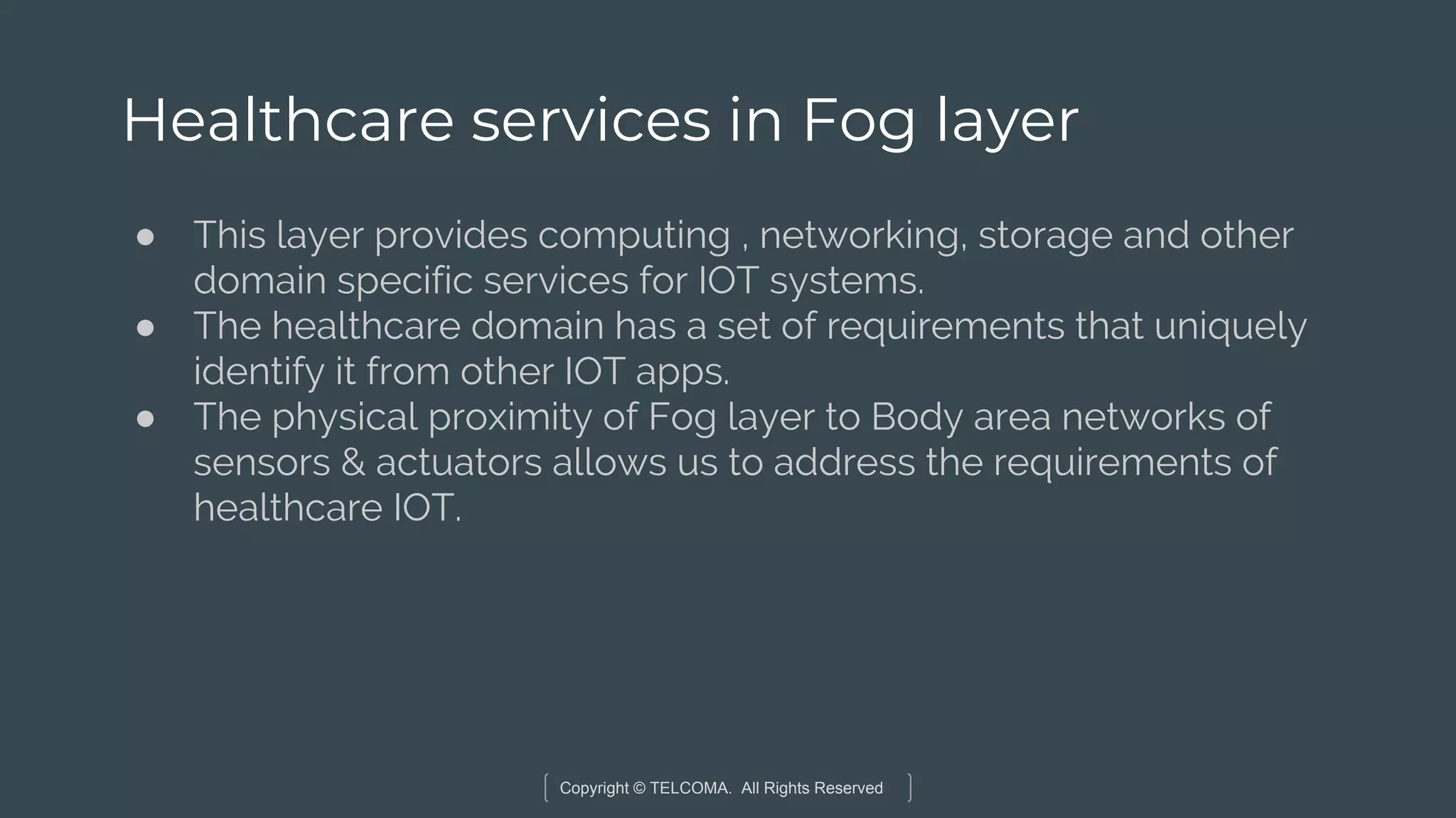 Copyright © TELCOMA. All Rights Reserved
Healthcare services in Fog layer
● This layer provides computing , networking, storage and other
domain specific services for IOT systems.
● The healthcare domain has a set of requirements that uniquely
identify it from other IOT apps.
● The physical proximity of Fog layer to Body area networks of
sensors & actuators allows us to address the requirements of
healthcare IOT.
 