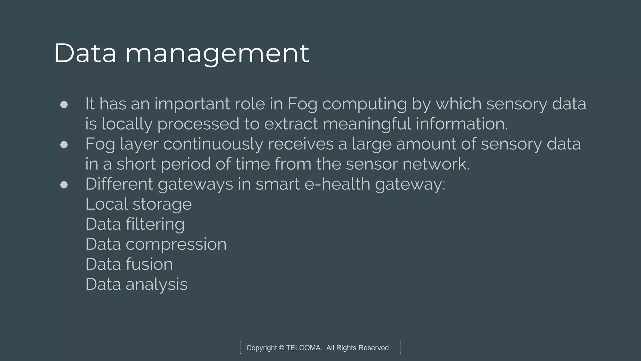 Copyright © TELCOMA. All Rights Reserved
Data management
● It has an important role in Fog computing by which sensory data
is locally processed to extract meaningful information.
● Fog layer continuously receives a large amount of sensory data
in a short period of time from the sensor network.
● Different gateways in smart e-health gateway:
Local storage
Data filtering
Data compression
Data fusion
Data analysis
 