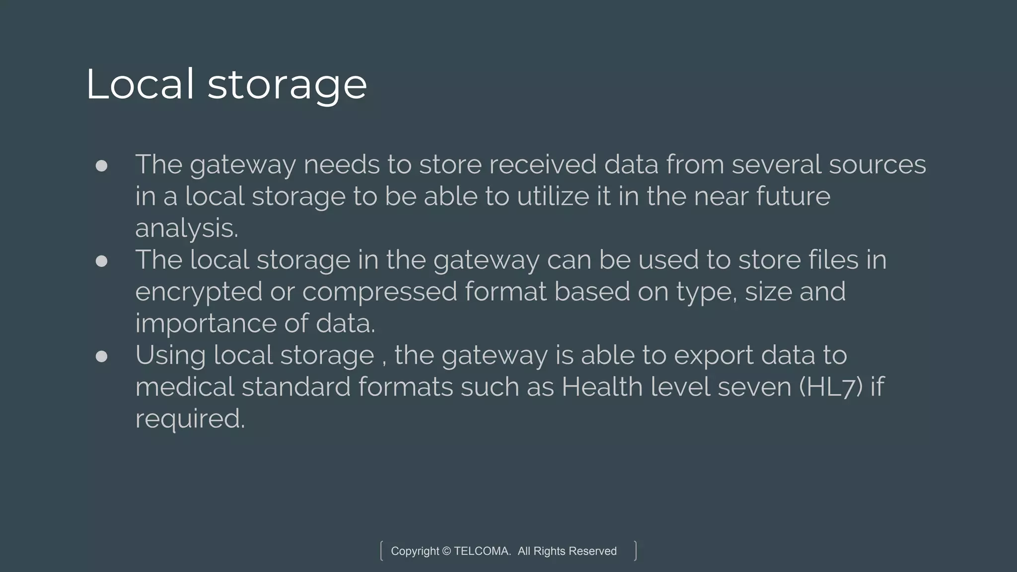 Copyright © TELCOMA. All Rights Reserved
Local storage
● The gateway needs to store received data from several sources
in a local storage to be able to utilize it in the near future
analysis.
● The local storage in the gateway can be used to store files in
encrypted or compressed format based on type, size and
importance of data.
● Using local storage , the gateway is able to export data to
medical standard formats such as Health level seven (HL7) if
required.
 