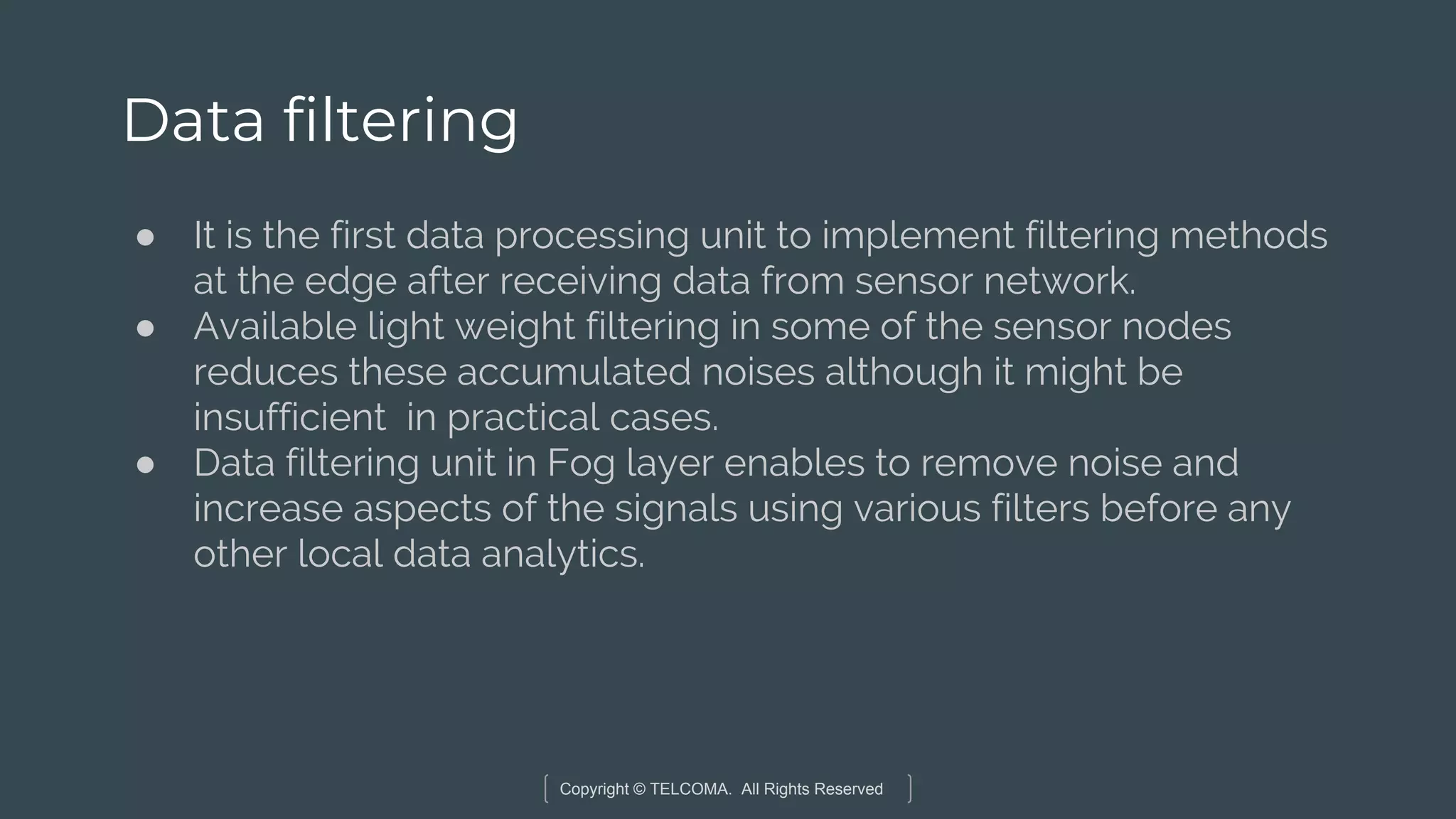 Copyright © TELCOMA. All Rights Reserved
Data filtering
● It is the first data processing unit to implement filtering methods
at the edge after receiving data from sensor network.
● Available light weight filtering in some of the sensor nodes
reduces these accumulated noises although it might be
insufficient in practical cases.
● Data filtering unit in Fog layer enables to remove noise and
increase aspects of the signals using various filters before any
other local data analytics.
 