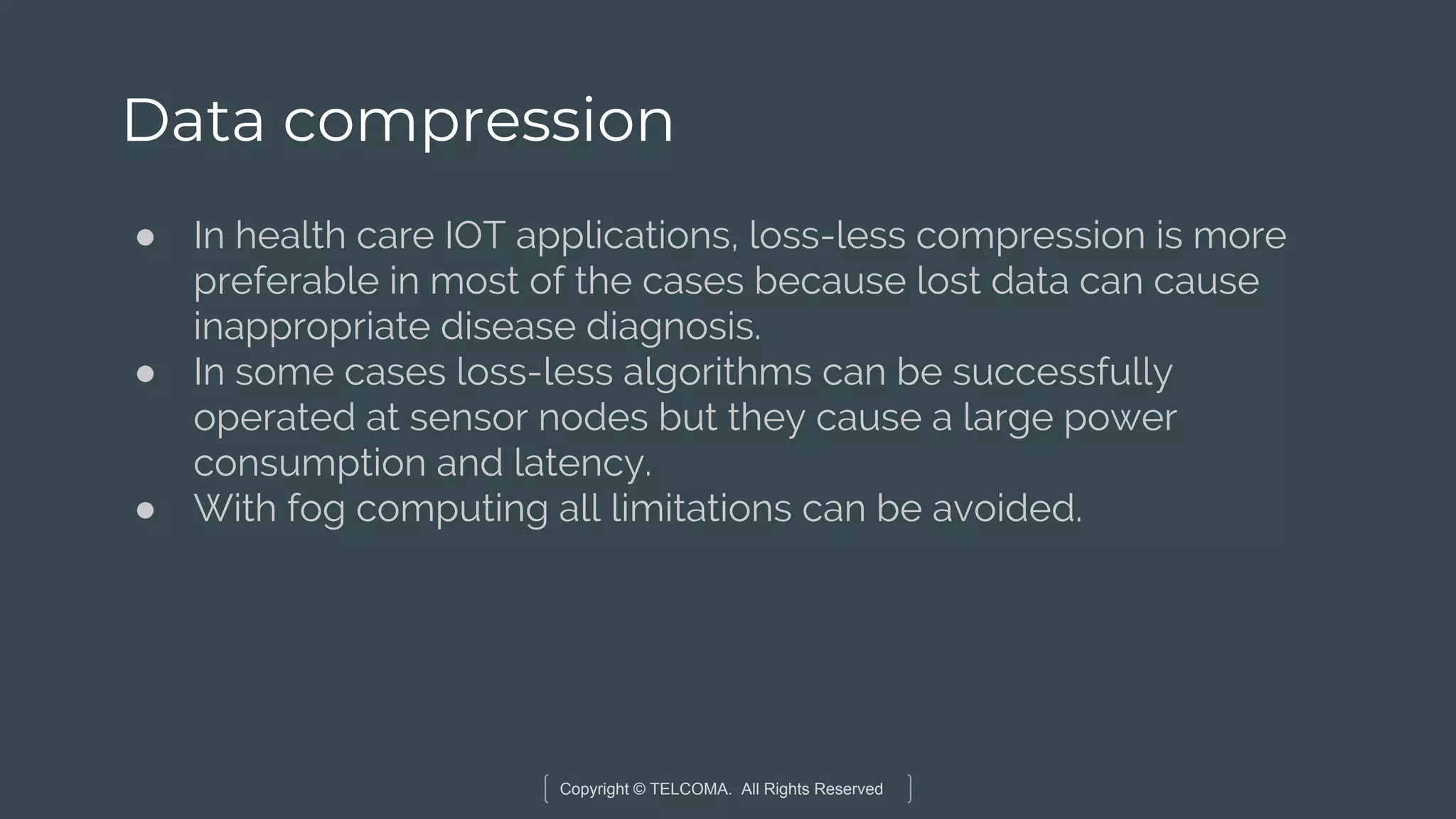 Copyright © TELCOMA. All Rights Reserved
Data compression
● In health care IOT applications, loss-less compression is more
preferable in most of the cases because lost data can cause
inappropriate disease diagnosis.
● In some cases loss-less algorithms can be successfully
operated at sensor nodes but they cause a large power
consumption and latency.
● With fog computing all limitations can be avoided.
 