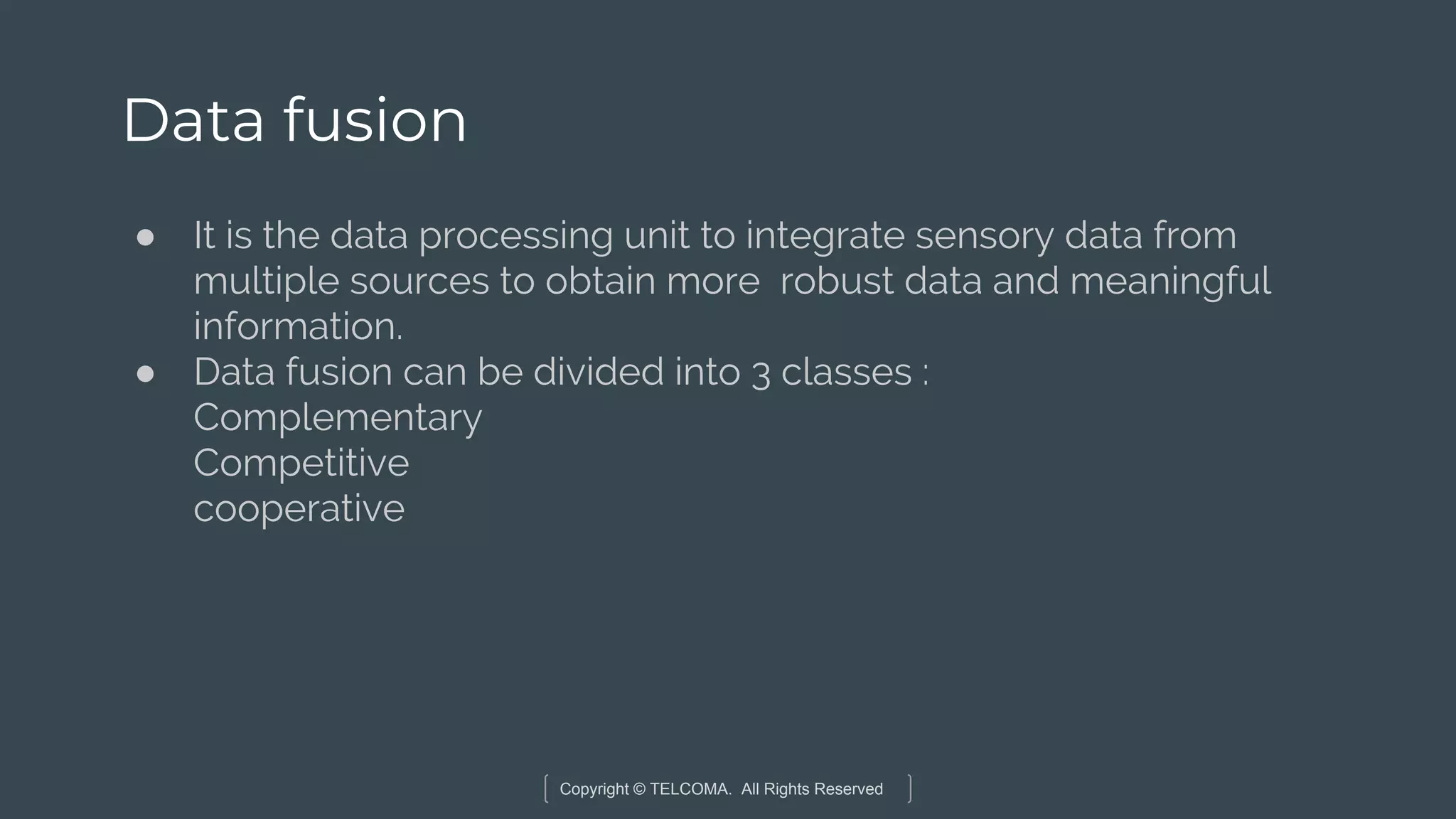 Copyright © TELCOMA. All Rights Reserved
Data fusion
● It is the data processing unit to integrate sensory data from
multiple sources to obtain more robust data and meaningful
information.
● Data fusion can be divided into 3 classes :
Complementary
Competitive
cooperative
 
