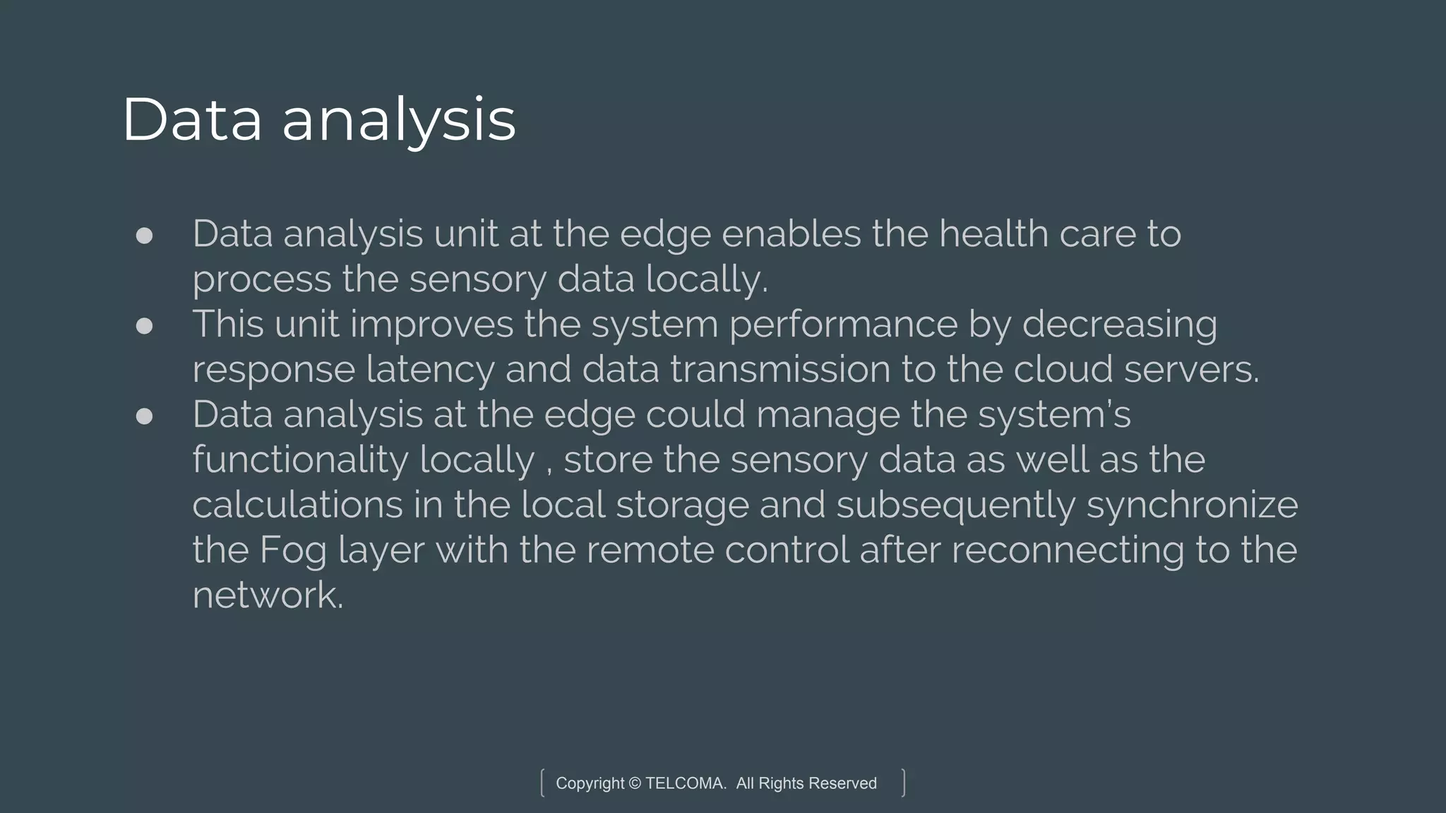 Copyright © TELCOMA. All Rights Reserved
Data analysis
● Data analysis unit at the edge enables the health care to
process the sensory data locally.
● This unit improves the system performance by decreasing
response latency and data transmission to the cloud servers.
● Data analysis at the edge could manage the system’s
functionality locally , store the sensory data as well as the
calculations in the local storage and subsequently synchronize
the Fog layer with the remote control after reconnecting to the
network.
 
