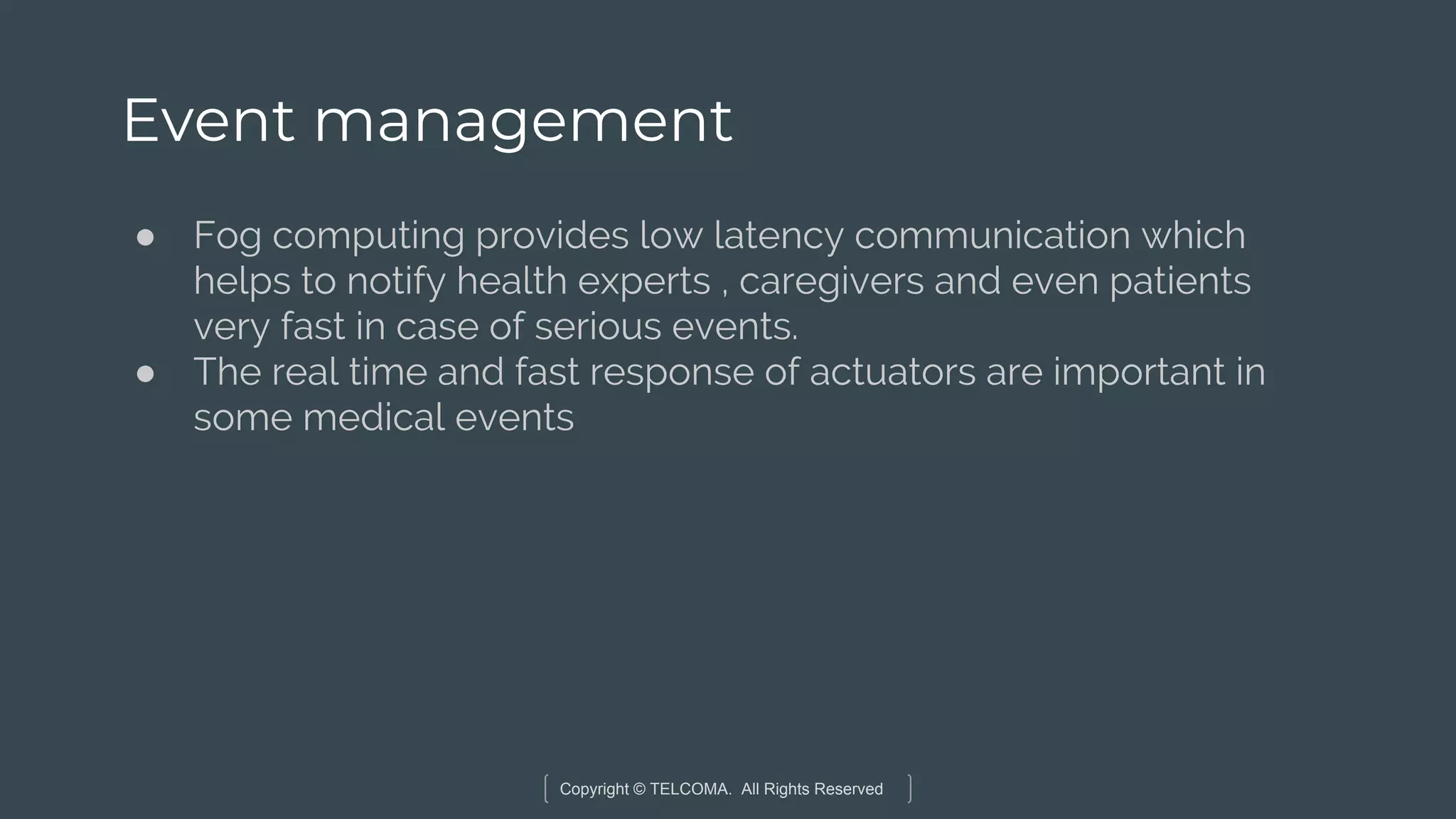 Copyright © TELCOMA. All Rights Reserved
Event management
● Fog computing provides low latency communication which
helps to notify health experts , caregivers and even patients
very fast in case of serious events.
● The real time and fast response of actuators are important in
some medical events
 