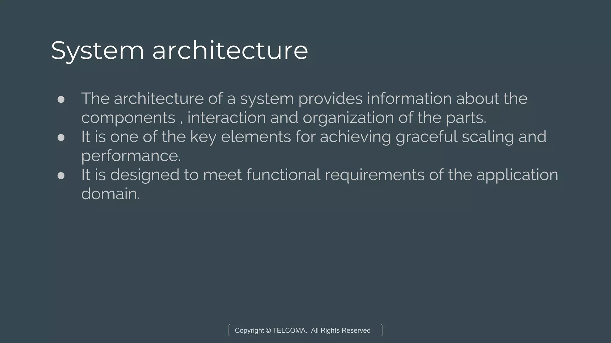 Copyright © TELCOMA. All Rights Reserved
System architecture
● The architecture of a system provides information about the
components , interaction and organization of the parts.
● It is one of the key elements for achieving graceful scaling and
performance.
● It is designed to meet functional requirements of the application
domain.
 