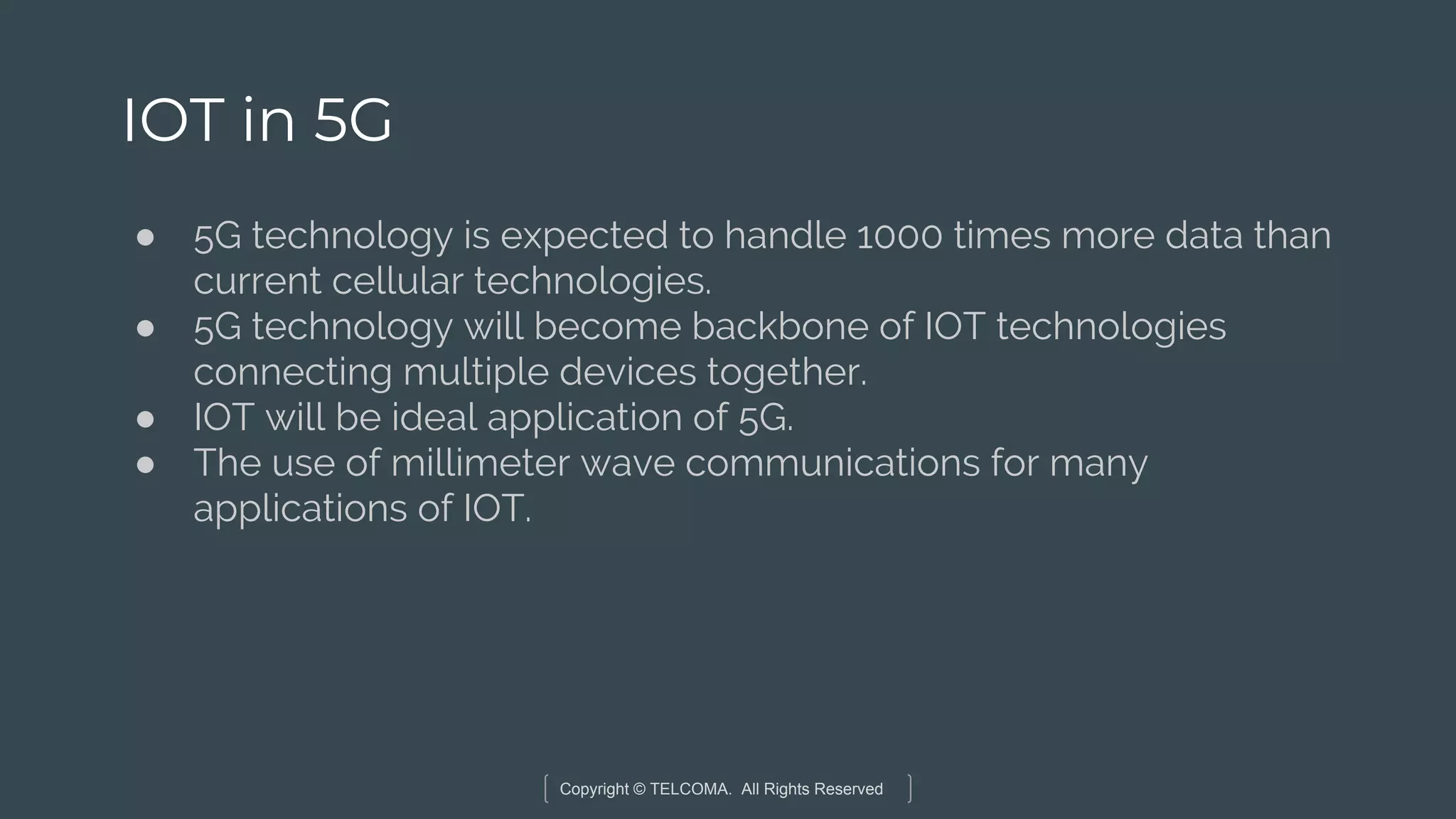 Copyright © TELCOMA. All Rights Reserved
IOT in 5G
● 5G technology is expected to handle 1000 times more data than
current cellular technologies.
● 5G technology will become backbone of IOT technologies
connecting multiple devices together.
● IOT will be ideal application of 5G.
● The use of millimeter wave communications for many
applications of IOT.
 