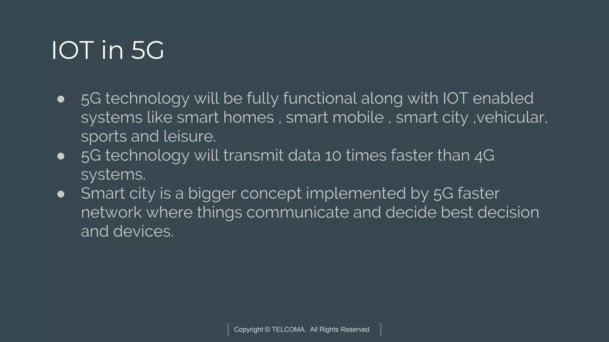 Copyright © TELCOMA. All Rights Reserved
IOT in 5G
● 5G technology will be fully functional along with IOT enabled
systems like smart homes , smart mobile , smart city ,vehicular,
sports and leisure.
● 5G technology will transmit data 10 times faster than 4G
systems.
● Smart city is a bigger concept implemented by 5G faster
network where things communicate and decide best decision
and devices.
 