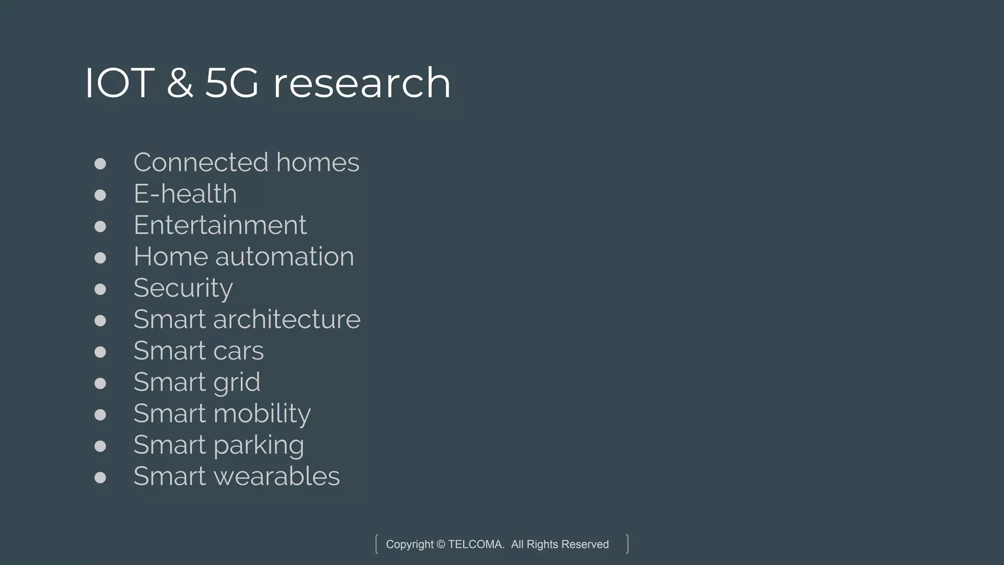 Copyright © TELCOMA. All Rights Reserved
IOT & 5G research
● Connected homes
● E-health
● Entertainment
● Home automation
● Security
● Smart architecture
● Smart cars
● Smart grid
● Smart mobility
● Smart parking
● Smart wearables
 