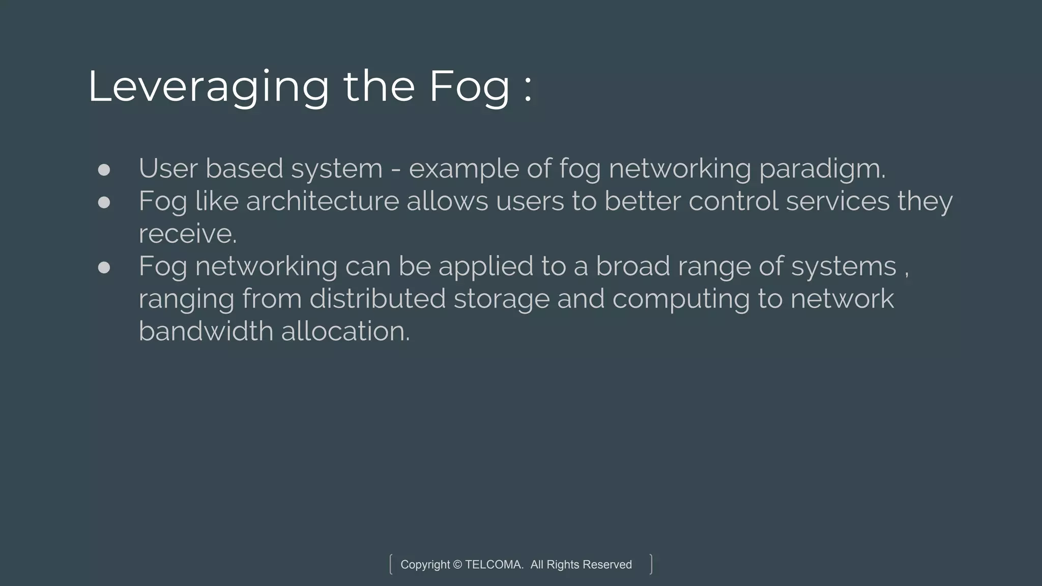Copyright © TELCOMA. All Rights Reserved
Leveraging the Fog :
● User based system - example of fog networking paradigm.
● Fog like architecture allows users to better control services they
receive.
● Fog networking can be applied to a broad range of systems ,
ranging from distributed storage and computing to network
bandwidth allocation.
 