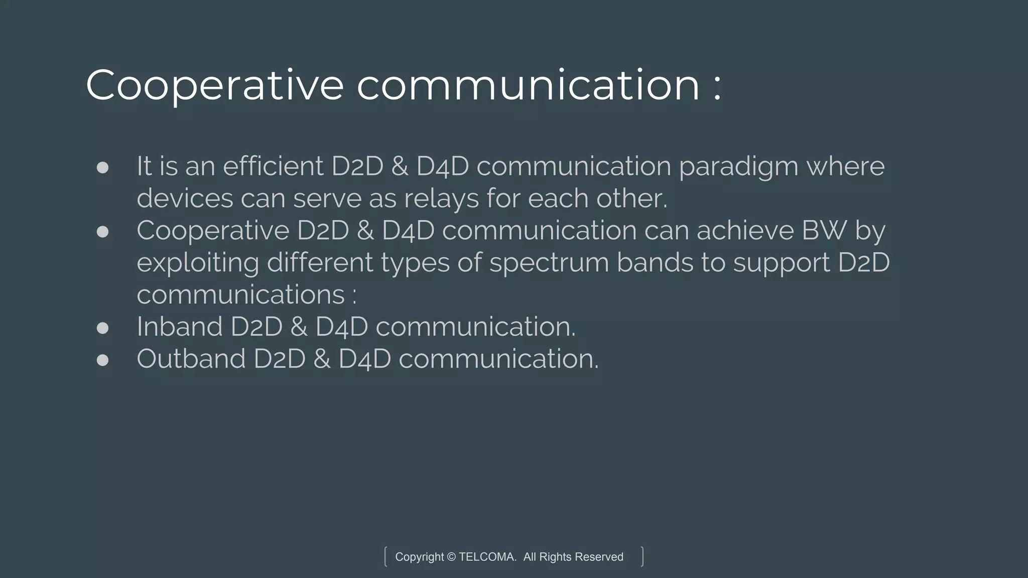 Copyright © TELCOMA. All Rights Reserved
Cooperative communication :
● It is an efficient D2D & D4D communication paradigm where
devices can serve as relays for each other.
● Cooperative D2D & D4D communication can achieve BW by
exploiting different types of spectrum bands to support D2D
communications :
● Inband D2D & D4D communication.
● Outband D2D & D4D communication.
 