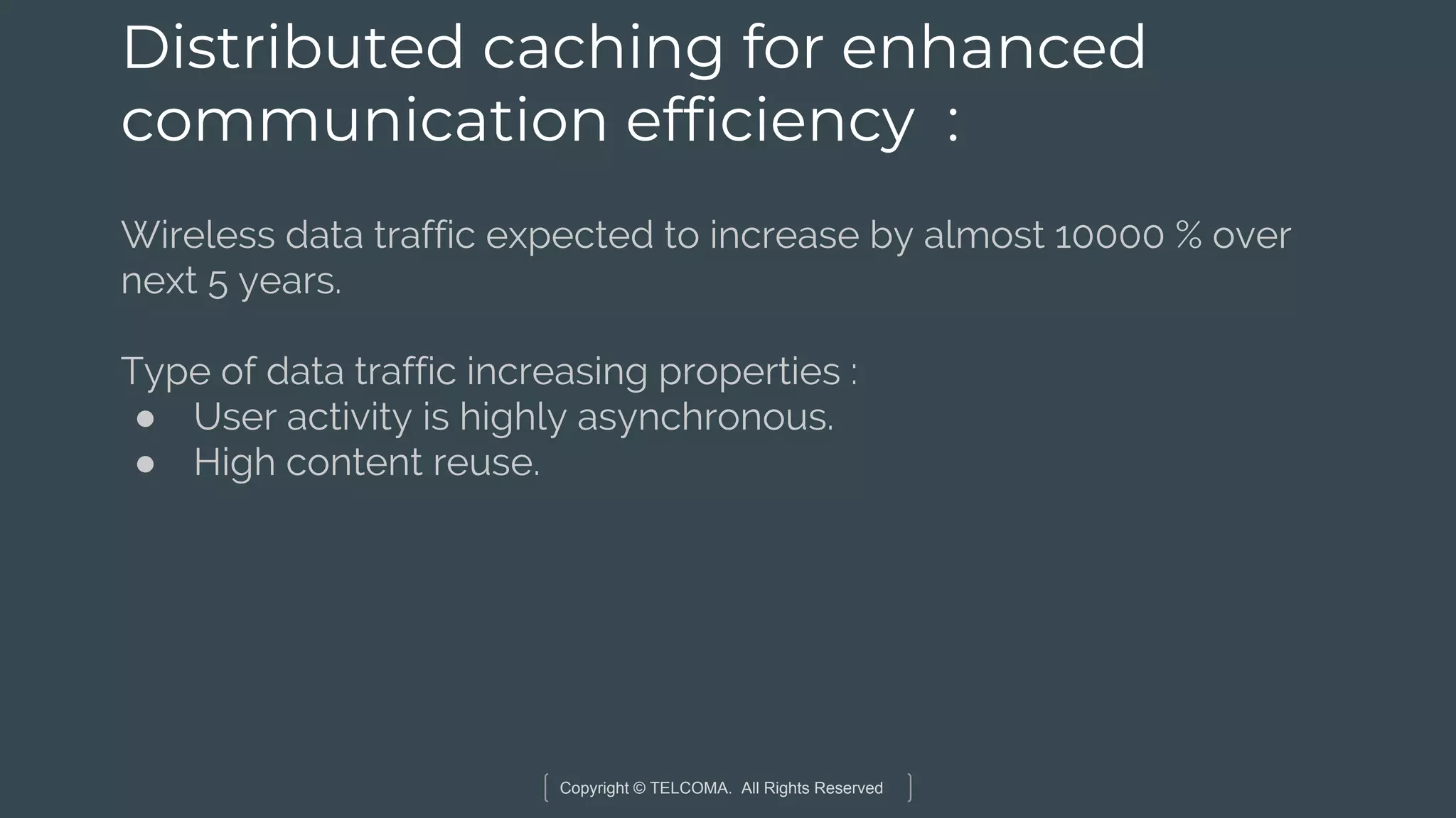 Copyright © TELCOMA. All Rights Reserved
Distributed caching for enhanced
communication efficiency :
Wireless data traffic expected to increase by almost 10000 % over
next 5 years.
Type of data traffic increasing properties :
● User activity is highly asynchronous.
● High content reuse.
 