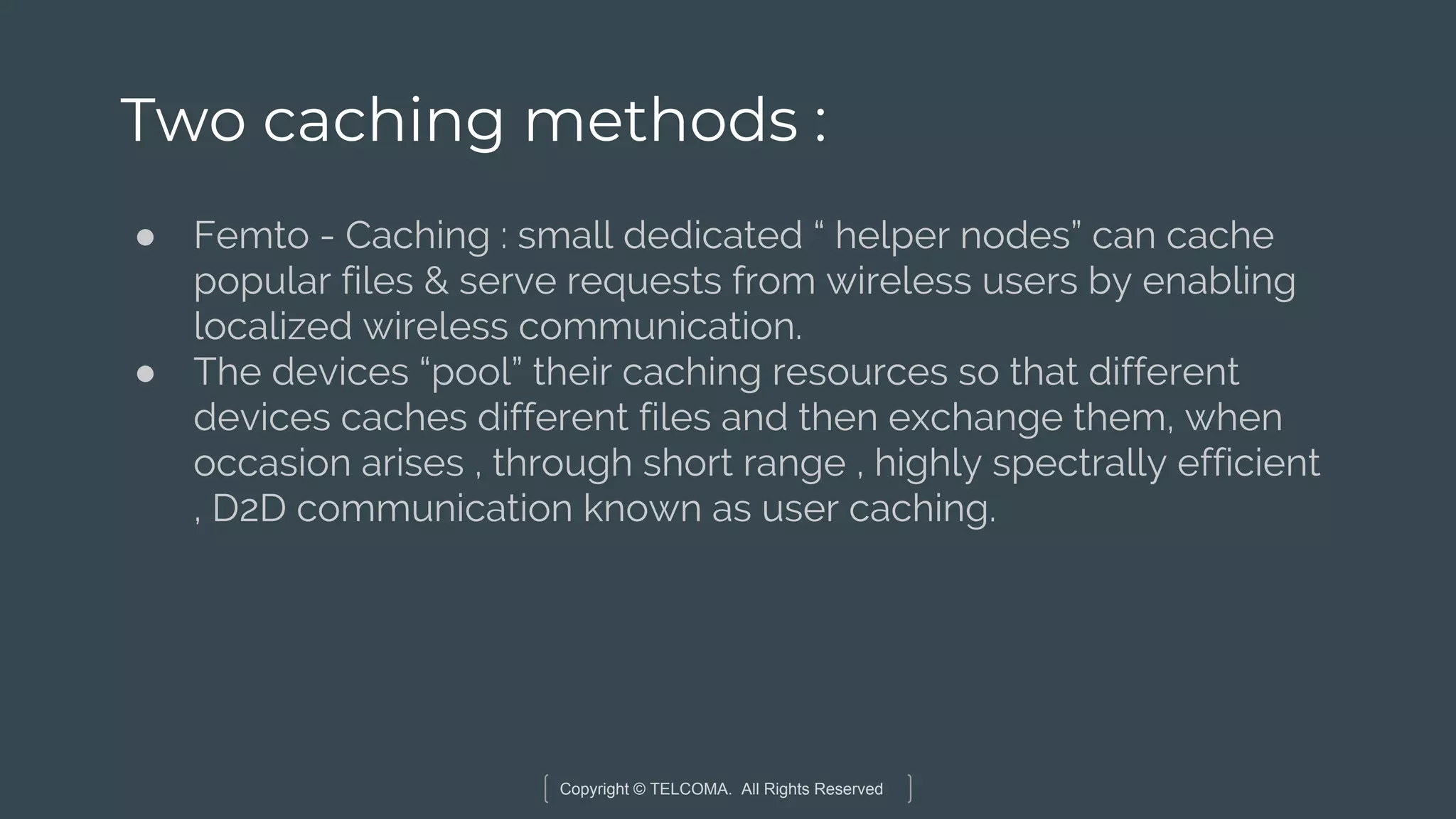 Copyright © TELCOMA. All Rights Reserved
Two caching methods :
● Femto - Caching : small dedicated “ helper nodes” can cache
popular files & serve requests from wireless users by enabling
localized wireless communication.
● The devices “pool” their caching resources so that different
devices caches different files and then exchange them, when
occasion arises , through short range , highly spectrally efficient
, D2D communication known as user caching.
 