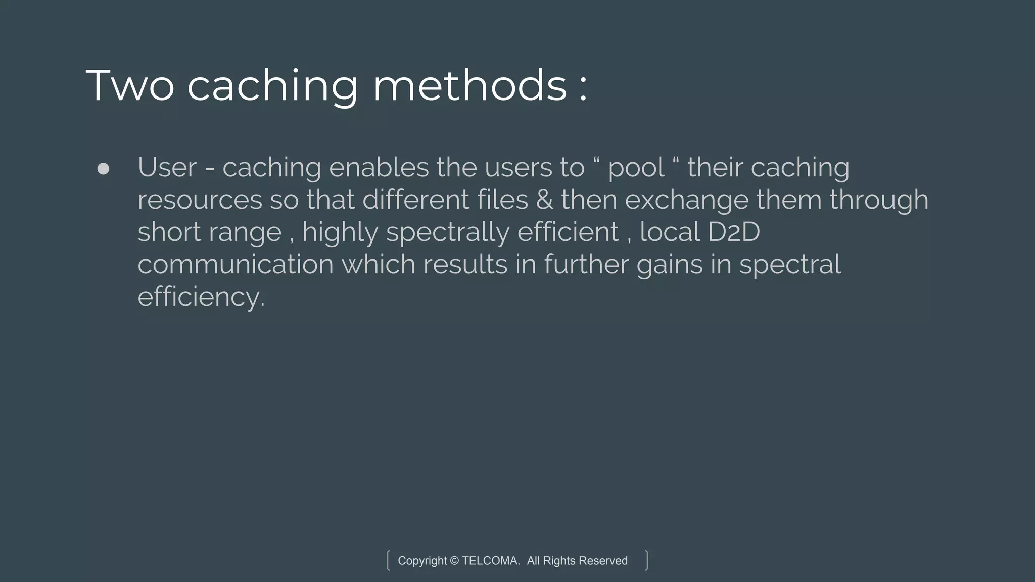 Copyright © TELCOMA. All Rights Reserved
Two caching methods :
● User - caching enables the users to “ pool “ their caching
resources so that different files & then exchange them through
short range , highly spectrally efficient , local D2D
communication which results in further gains in spectral
efficiency.
 