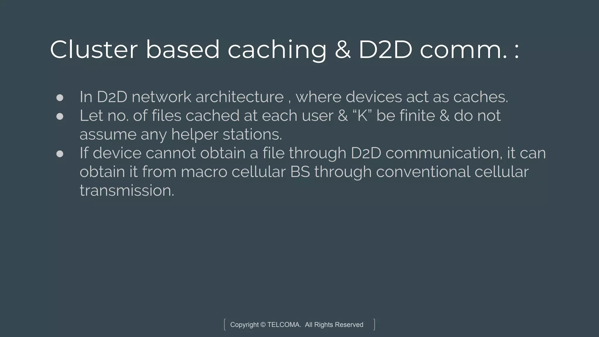 Copyright © TELCOMA. All Rights Reserved
Cluster based caching & D2D comm. :
● In D2D network architecture , where devices act as caches.
● Let no. of files cached at each user & “K” be finite & do not
assume any helper stations.
● If device cannot obtain a file through D2D communication, it can
obtain it from macro cellular BS through conventional cellular
transmission.
 