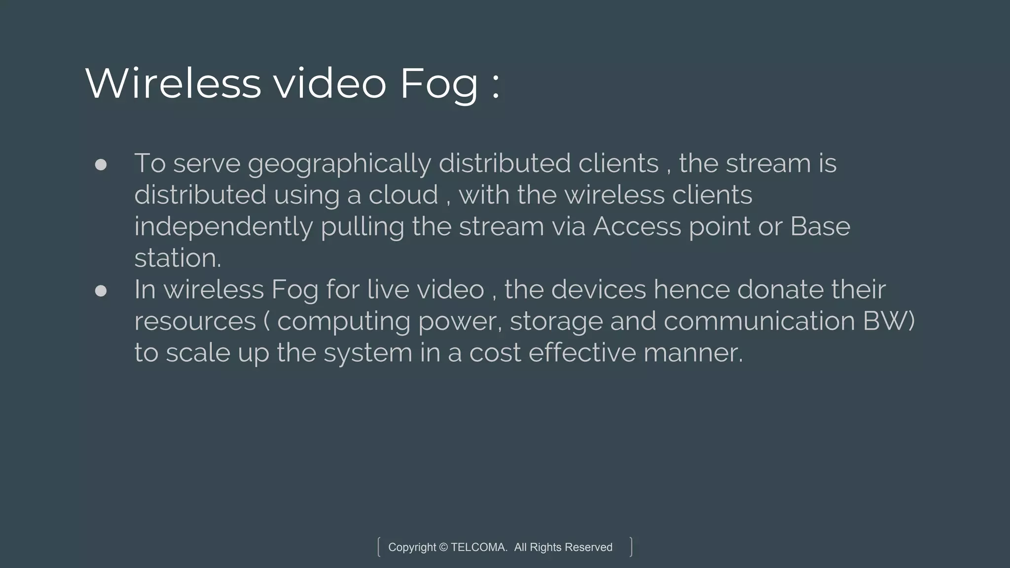 Copyright © TELCOMA. All Rights Reserved
Wireless video Fog :
● To serve geographically distributed clients , the stream is
distributed using a cloud , with the wireless clients
independently pulling the stream via Access point or Base
station.
● In wireless Fog for live video , the devices hence donate their
resources ( computing power, storage and communication BW)
to scale up the system in a cost effective manner.
 