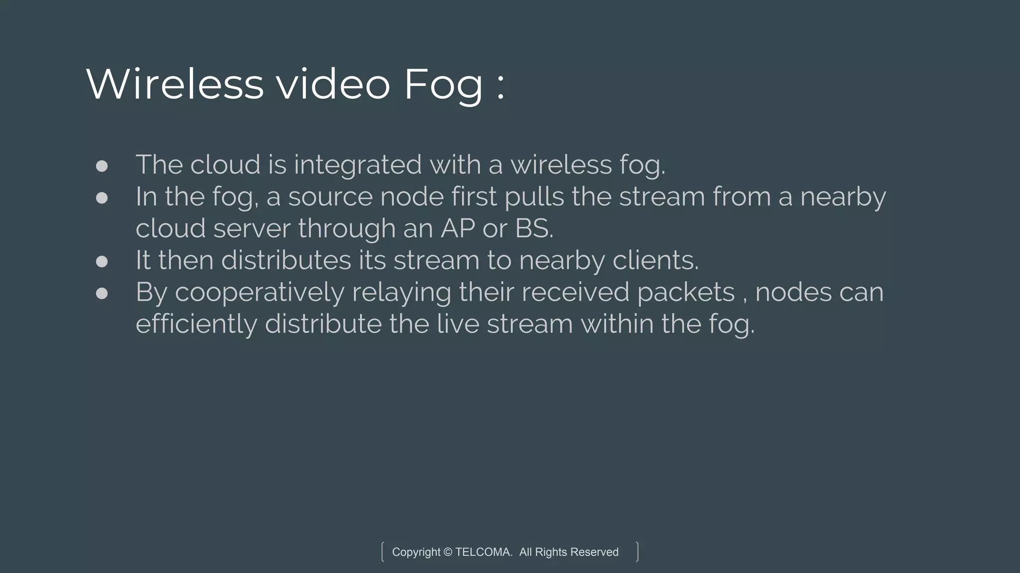 Copyright © TELCOMA. All Rights Reserved
Wireless video Fog :
● The cloud is integrated with a wireless fog.
● In the fog, a source node first pulls the stream from a nearby
cloud server through an AP or BS.
● It then distributes its stream to nearby clients.
● By cooperatively relaying their received packets , nodes can
efficiently distribute the live stream within the fog.
 