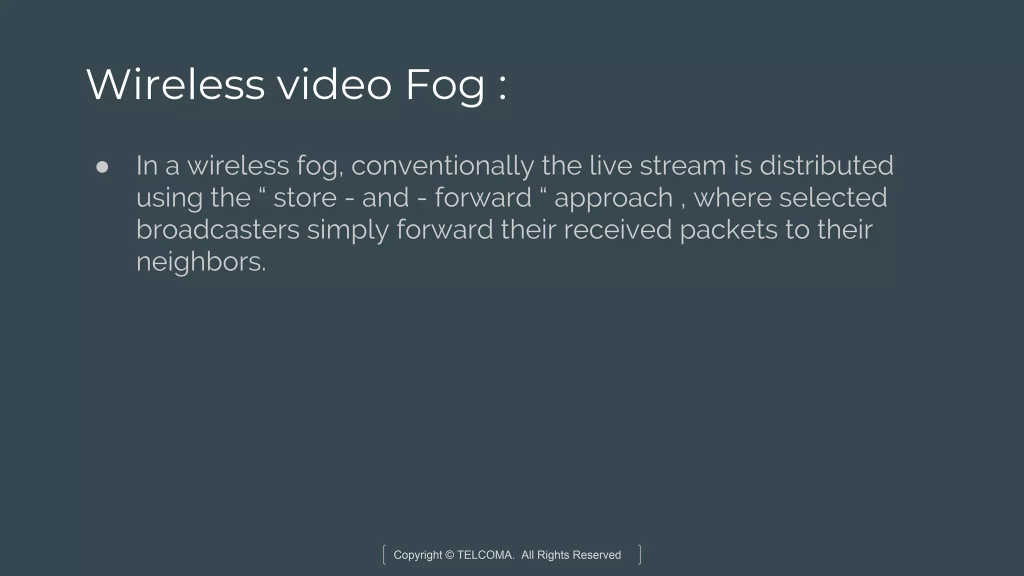 Copyright © TELCOMA. All Rights Reserved
Wireless video Fog :
● In a wireless fog, conventionally the live stream is distributed
using the “ store - and - forward “ approach , where selected
broadcasters simply forward their received packets to their
neighbors.
 