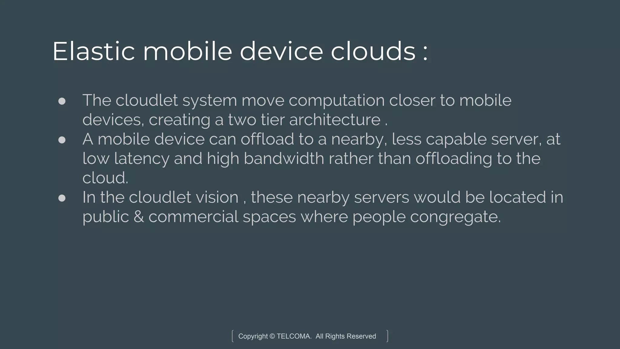 Copyright © TELCOMA. All Rights Reserved
Elastic mobile device clouds :
● The cloudlet system move computation closer to mobile
devices, creating a two tier architecture .
● A mobile device can offload to a nearby, less capable server, at
low latency and high bandwidth rather than offloading to the
cloud.
● In the cloudlet vision , these nearby servers would be located in
public & commercial spaces where people congregate.
 