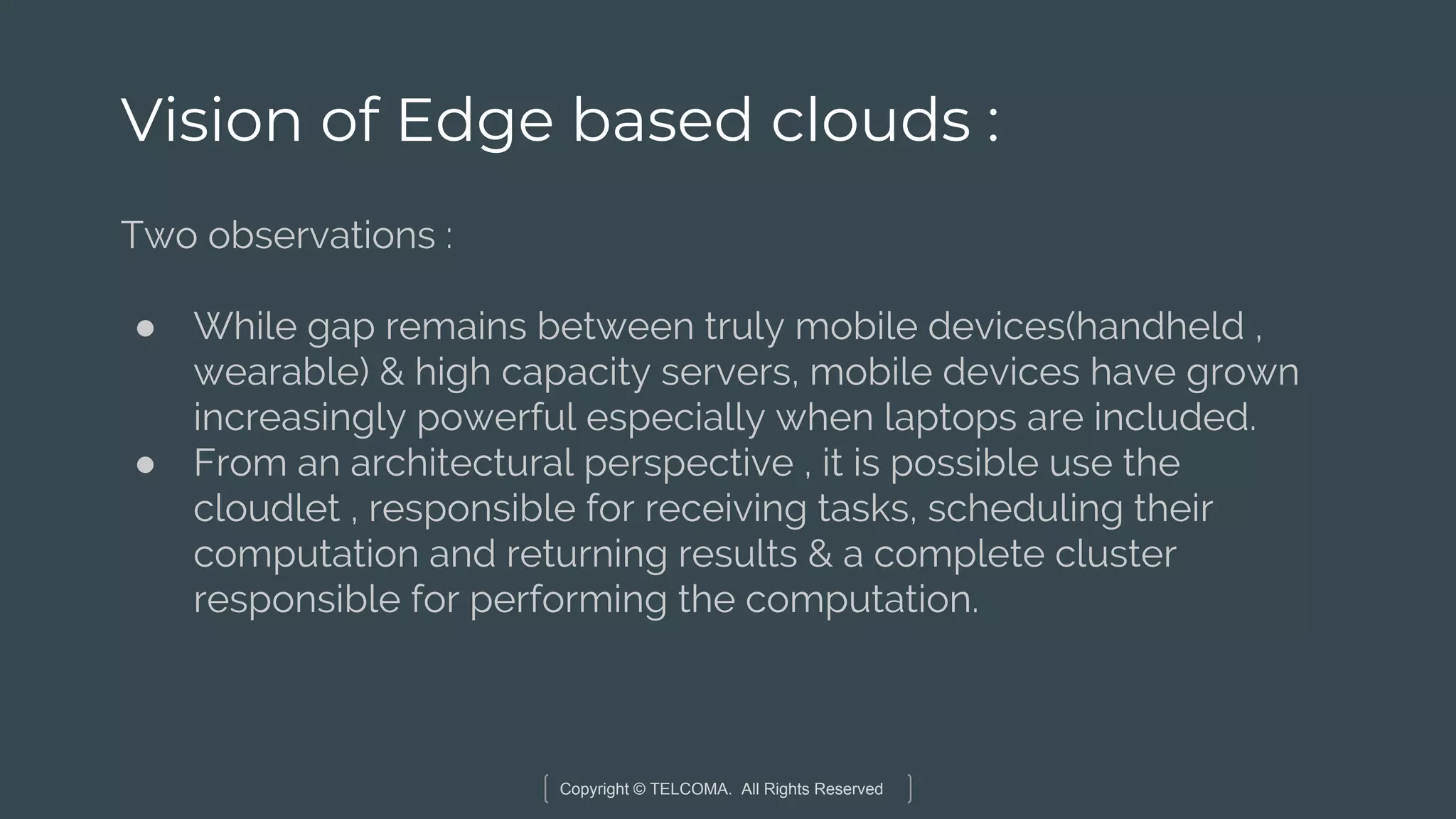 Copyright © TELCOMA. All Rights Reserved
Vision of Edge based clouds :
Two observations :
● While gap remains between truly mobile devices(handheld ,
wearable) & high capacity servers, mobile devices have grown
increasingly powerful especially when laptops are included.
● From an architectural perspective , it is possible use the
cloudlet , responsible for receiving tasks, scheduling their
computation and returning results & a complete cluster
responsible for performing the computation.
 