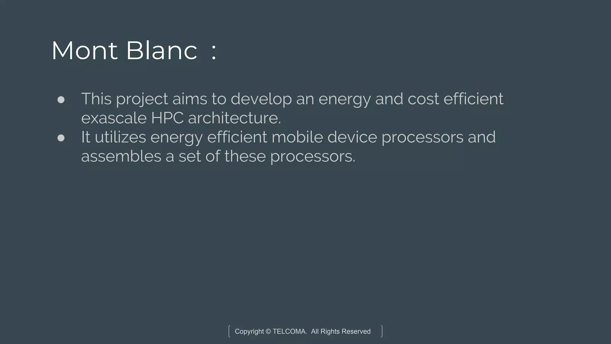 Copyright © TELCOMA. All Rights Reserved
Mont Blanc :
● This project aims to develop an energy and cost efficient
exascale HPC architecture.
● It utilizes energy efficient mobile device processors and
assembles a set of these processors.
 