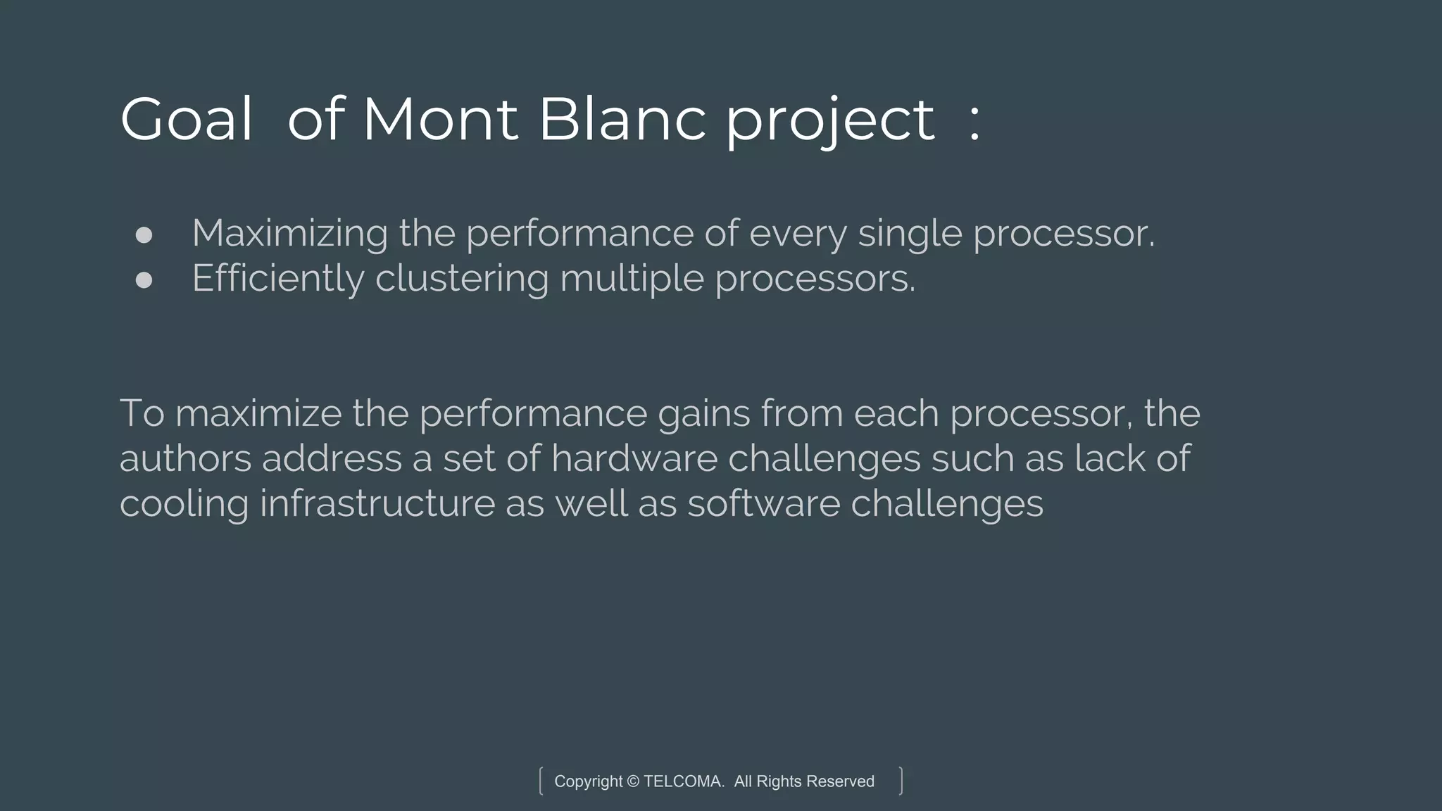 Copyright © TELCOMA. All Rights Reserved
Goal of Mont Blanc project :
● Maximizing the performance of every single processor.
● Efficiently clustering multiple processors.
To maximize the performance gains from each processor, the
authors address a set of hardware challenges such as lack of
cooling infrastructure as well as software challenges
 