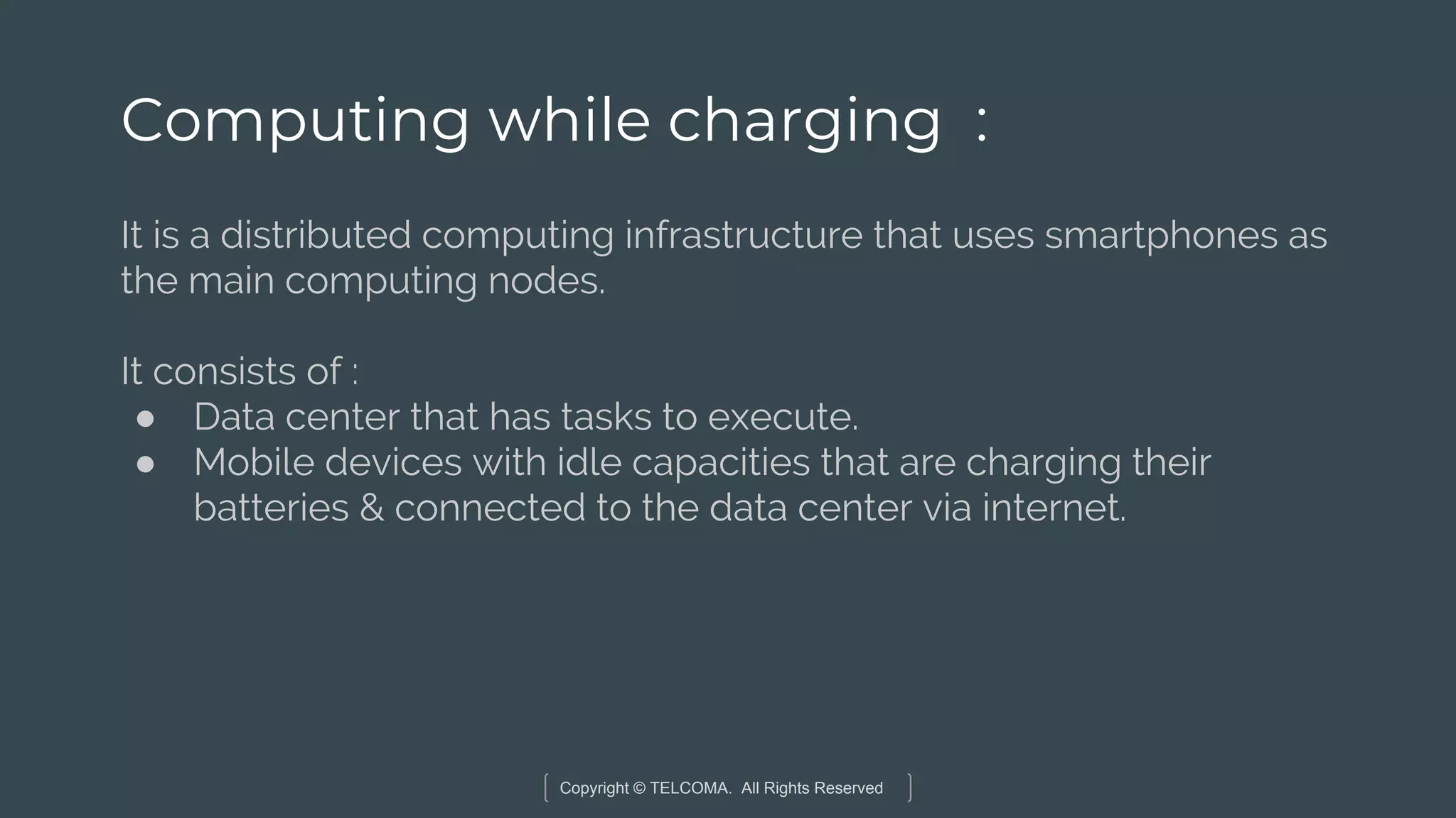 Copyright © TELCOMA. All Rights Reserved
Computing while charging :
It is a distributed computing infrastructure that uses smartphones as
the main computing nodes.
It consists of :
● Data center that has tasks to execute.
● Mobile devices with idle capacities that are charging their
batteries & connected to the data center via internet.
 