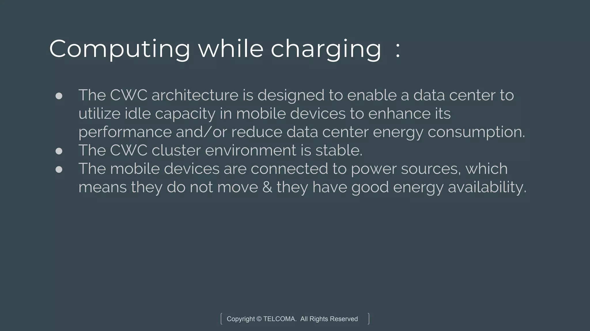 Copyright © TELCOMA. All Rights Reserved
Computing while charging :
● The CWC architecture is designed to enable a data center to
utilize idle capacity in mobile devices to enhance its
performance and/or reduce data center energy consumption.
● The CWC cluster environment is stable.
● The mobile devices are connected to power sources, which
means they do not move & they have good energy availability.
 