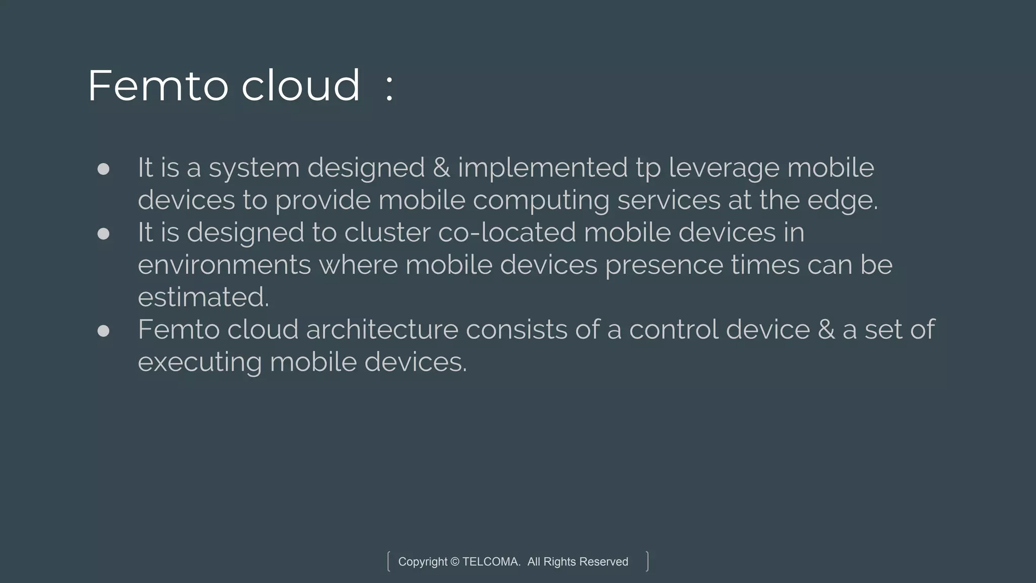 Copyright © TELCOMA. All Rights Reserved
Femto cloud :
● It is a system designed & implemented tp leverage mobile
devices to provide mobile computing services at the edge.
● It is designed to cluster co-located mobile devices in
environments where mobile devices presence times can be
estimated.
● Femto cloud architecture consists of a control device & a set of
executing mobile devices.
 
