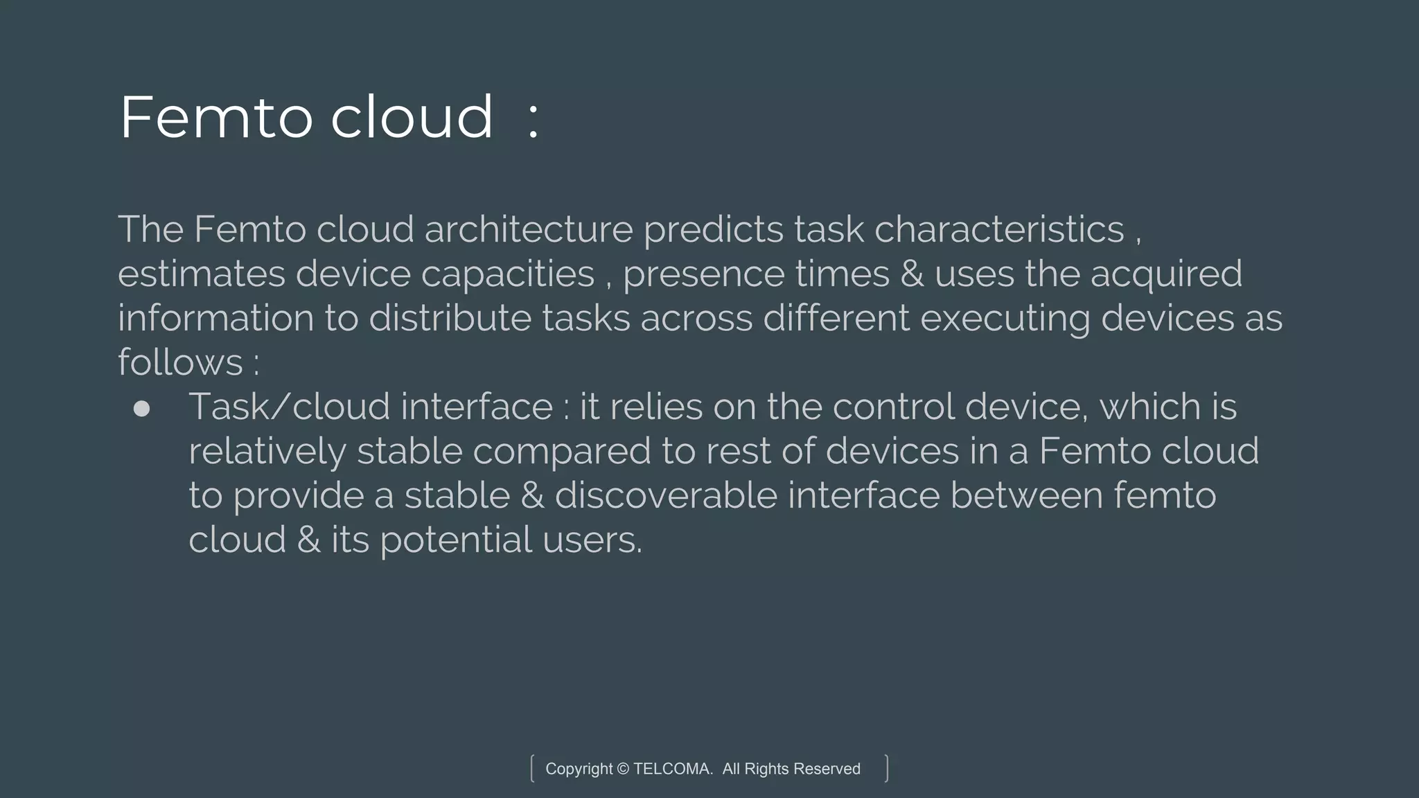 Copyright © TELCOMA. All Rights Reserved
Femto cloud :
The Femto cloud architecture predicts task characteristics ,
estimates device capacities , presence times & uses the acquired
information to distribute tasks across different executing devices as
follows :
● Task/cloud interface : it relies on the control device, which is
relatively stable compared to rest of devices in a Femto cloud
to provide a stable & discoverable interface between femto
cloud & its potential users.
 