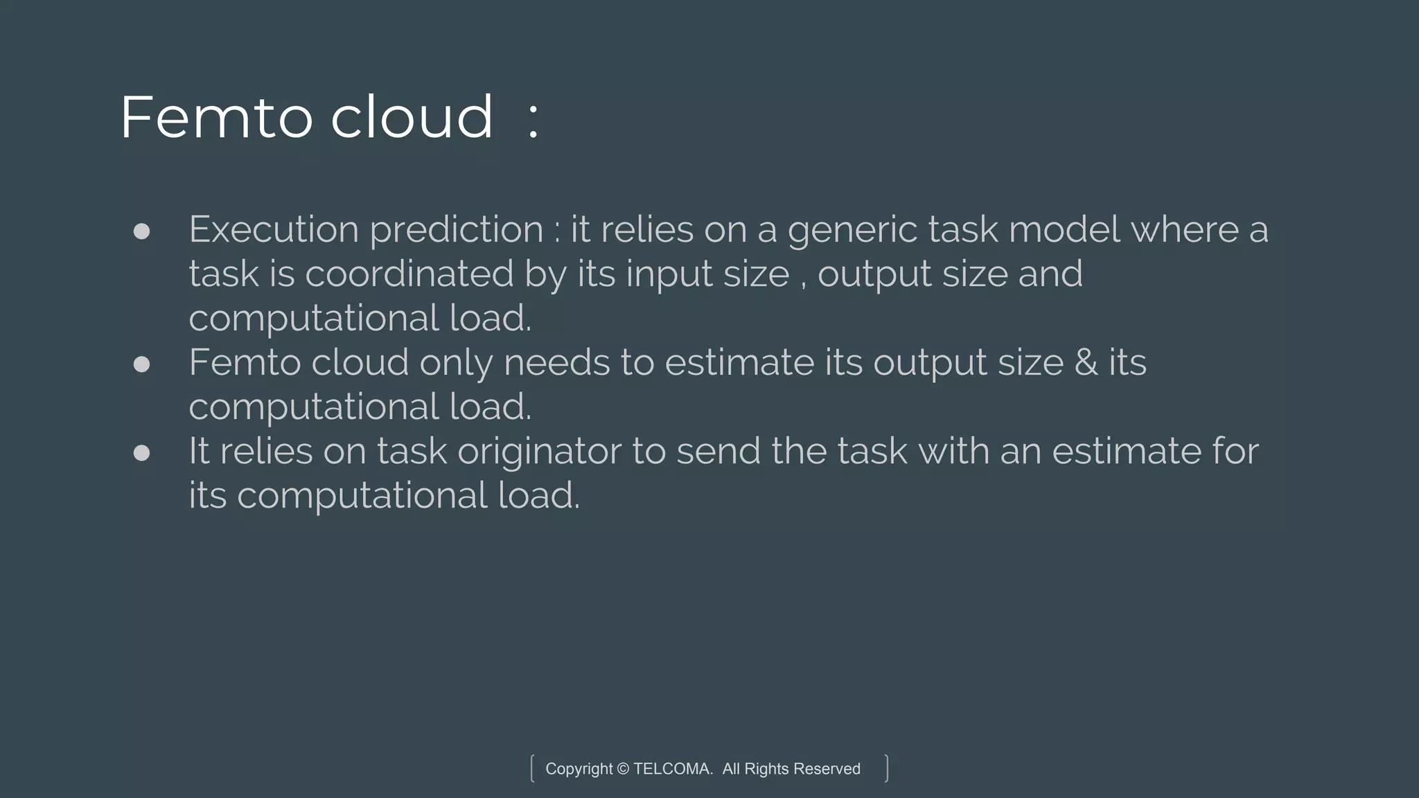 Copyright © TELCOMA. All Rights Reserved
Femto cloud :
● Execution prediction : it relies on a generic task model where a
task is coordinated by its input size , output size and
computational load.
● Femto cloud only needs to estimate its output size & its
computational load.
● It relies on task originator to send the task with an estimate for
its computational load.
 